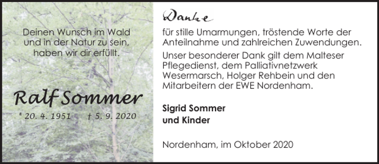 <p>Deinen Wunsch im Wald<br />und in der Natur zu sein,<br />haben wir dir erfüllt.</p><p>* 20. 4. 1951</p><p>† 5. 9. 2020</p><p>für stille Umarmungen, tröstende Worte der<br />Anteilnahme und zahlreichen Zuwendungen.<br />Unser besonderer Dank gilt dem Malteser<br />Pflegedienst, dem Palliativnetzwerk<br />Wesermarsch, Holger Rehbein und den<br />Mitarbeitern der EWE Nordenham.<br />Sigrid Sommer<br />und Kinder<br />Nordenham, im Oktober 2020</p>
