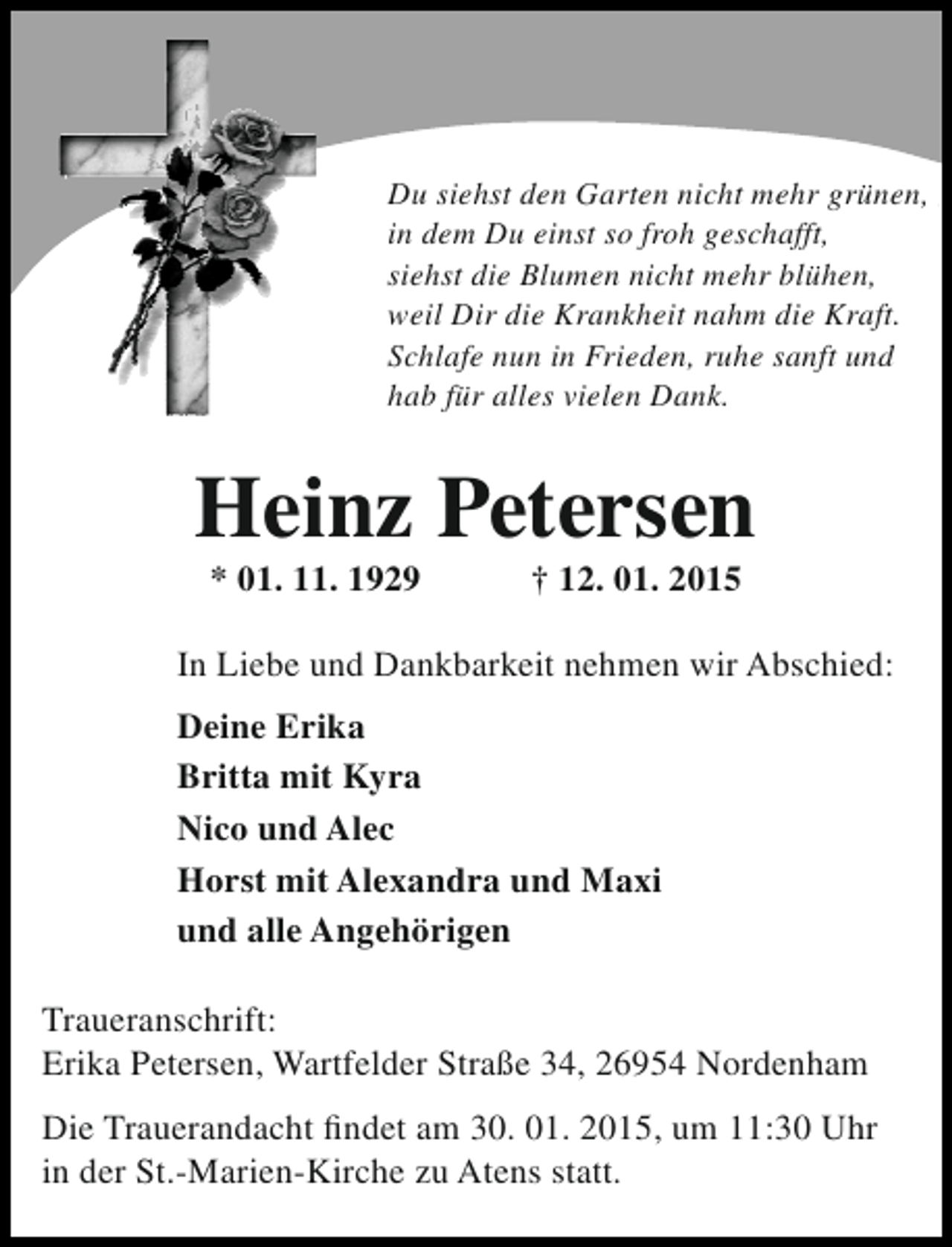 <p>Du siehst den Garten nicht mehr grünen,<br />Du siehst den Garten nicht mehr grünen,<br />in dem Du einst so froh geschafft,<br />in dem Du einst so froh geschafft,<br />siehst die Blumen nicht mehr blühen,<br />siehst die Blumen nicht mehr blühen,<br />weil Dir die Krankheit nahm die Kraft.<br />weil Dir die Krankheit nahm die Kraft.<br />Schlafe nun in Frieden, ruhe sanft und<br />Schlafe nun invielen Dank. sanft und<br />hab für alles Frieden, ruhe<br />hab für alles vielen Dank.</p><p>Heinz Petersen<br />* 01. 11. 1929</p><p>† 12. 01. 2015</p><p>In Liebe und Dankbarkeit nehmen wir Abschied:<br />Deine Erika<br />Britta mit Kyra<br />Nico und Alec<br />Horst mit Alexandra und Maxi<br />und alle Angehörigen<br />Traueranschrift:<br />Erika Petersen, Wartfelder Straße 34, 26954 Nordenham<br />Die Trauerandacht findet am 30. 01. 2015, um 11:30 Uhr<br />in der St.-Marien-Kirche zu Atens statt.</p>