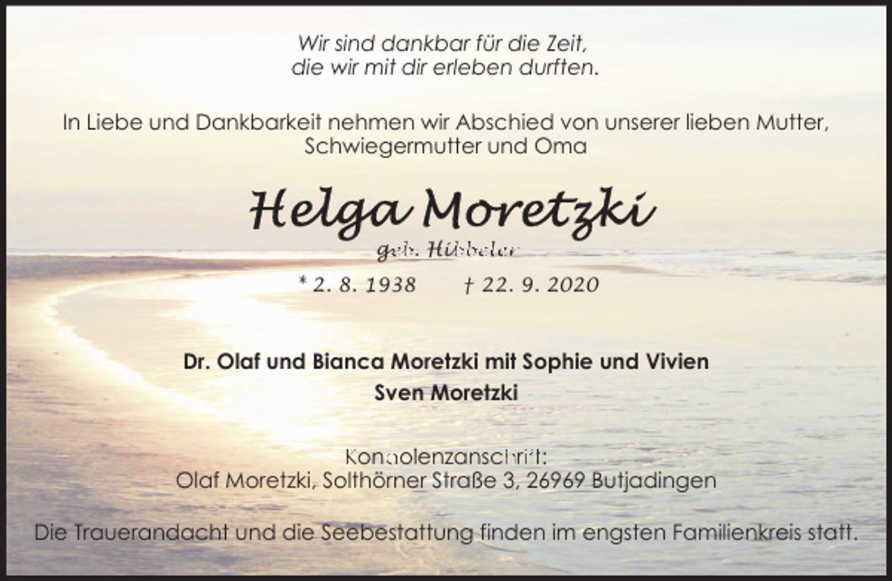 <p>Wir sind dankbar für die Zeit,<br />die wir mit dir erleben durften.<br />In Liebe und Dankbarkeit nehmen wir Abschied von unserer lieben Mutter,<br />Schwiegermutter und Oma</p><p>ge<br />g<br />eb. Hib<br />ibbeler<br />* 2. 8. 1938</p><p>† 22. 9. 2020</p><p>Dr. Olaf und Bianca Moretzki mit Sophie und Vivien<br />Sven Moretzki<br />Kond<br />dollenzansch<br />hriift:<br />Olaf Moretzki, Solthörner Straße 3, 26969 Butjadingen<br />Die Trauerandacht und die Seebestattung finden im engsten Familienkreis statt.</p>