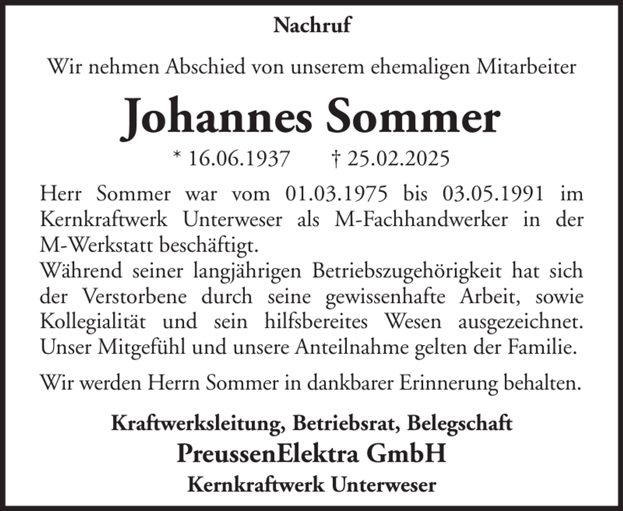 <p>Nachruf<br />Wir nehmen Abschied von unserem ehemaligen Mitarbeiter</p><p>Johannes Sommer<br />* 16.06.1937</p><p>† 25.02.2025</p><p>Herr Sommer war vom 01.03.1975 bis 03.05.1991 im<br />Kernkraftwerk Unterweser als M-Fachhandwerker in der<br />M-Werkstatt beschäftigt.<br />Während seiner langjährigen Betriebszugehörigkeit hat sich<br />der Verstorbene durch seine gewissenhafte Arbeit, sowie<br />Kollegialität und sein hilfsbereites Wesen ausgezeichnet.<br />Unser Mitgefühl und unsere Anteilnahme gelten der Familie.<br />Wir werden Herrn Sommer in dankbarer Erinnerung behalten.<br />Kraftwerksleitung, Betriebsrat, Belegschaft</p><p>PreussenElektra GmbH<br />Kernkraftwerk Unterweser</p>