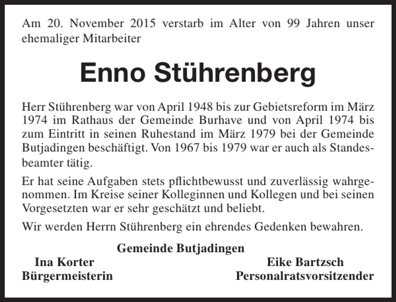 <p>Am 20. November 2015 verstarb im Alter von 99 Jahren unser<br />ehemaliger Mitarbeiter</p><p>Enno Stührenberg<br />Herr Stührenberg war von April 1948 bis zur Gebietsreform im März<br />1974 im Rathaus der Gemeinde Burhave und von April 1974 bis<br />zum Eintritt in seinen Ruhestand im März 1979 bei der Gemeinde<br />Butjadingen beschäftigt. Von 1967 bis 1979 war er auch als Standesbeamter tätig.<br />Er hat seine Aufgaben stets pflichtbewusst und zuverlässig wahrgenommen. Im Kreise seiner Kolleginnen und Kollegen und bei seinen<br />Vorgesetzten war er sehr geschätzt und beliebt.<br />Wir werden Herrn Stührenberg ein ehrendes Gedenken bewahren.<br />Ina Korter<br />Bürgermeisterin</p><p>Gemeinde Butjadingen</p><p>Eike Bartzsch<br />Personalratsvorsitzender</p>