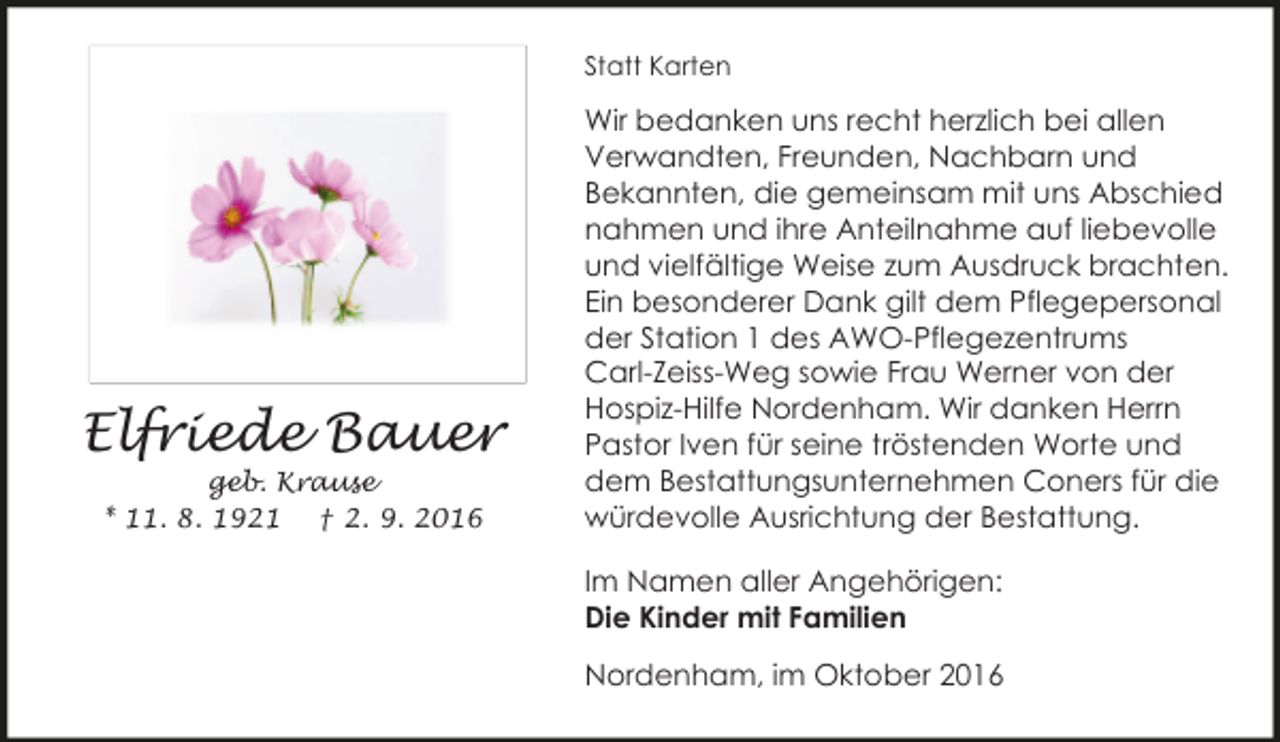 <p>Statt Karten</p><p>Elfriede Bauer<br />geb. Krause<br />* 11. 8. 1921 † 2. 9. 2016</p><p>Wir bedanken uns recht herzlich bei allen<br />Verwandten, Freunden, Nachbarn und<br />Bekannten, die gemeinsam mit uns Abschied<br />nahmen und ihre Anteilnahme auf liebevolle<br />und vielfältige Weise zum Ausdruck brachten.<br />Ein besonderer Dank gilt dem Pflegepersonal<br />der Station 1 des AWO-Pflegezentrums<br />Carl-Zeiss-Weg sowie Frau Werner von der<br />Hospiz-Hilfe Nordenham. Wir danken Herrn<br />Pastor Iven für seine tröstenden Worte und<br />dem Bestattungsunternehmen Coners für die<br />würdevolle Ausrichtung der Bestattung.<br />Im Namen aller Angehörigen:<br />Die Kinder mit Familien<br />Nordenham, im Oktober 2016</p>