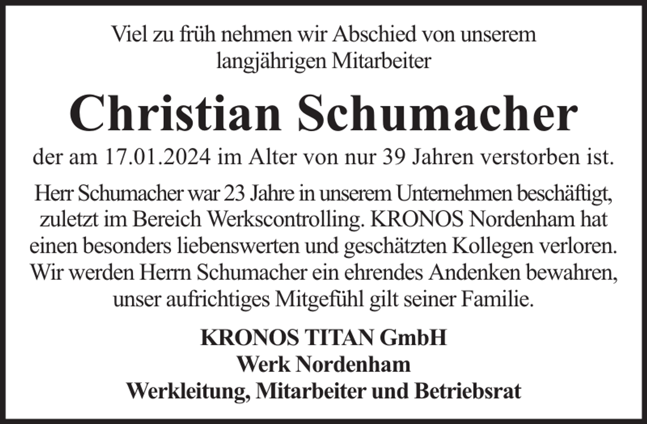 <p>Viel zu früh nehmen wir Abschied von unserem<br />langjährigen Mitarbeiter</p><p>Christian Schumacher</p><p>der am 17.01.2024 im Alter von nur 39 Jahren verstorben ist.<br />Herr Schumacher war 23 Jahre in unserem Unternehmen beschäftigt,<br />zuletzt im Bereich Werkscontrolling. KRONOS Nordenham hat<br />einen besonders liebenswerten und geschätzten Kollegen verloren.<br />Wir werden Herrn Schumacher ein ehrendes Andenken bewahren,<br />unser aufrichtiges Mitgefühl gilt seiner Familie.<br />KRONOS TITAN GmbH<br />Werk Nordenham<br />Werkleitung, Mitarbeiter und Betriebsrat</p>