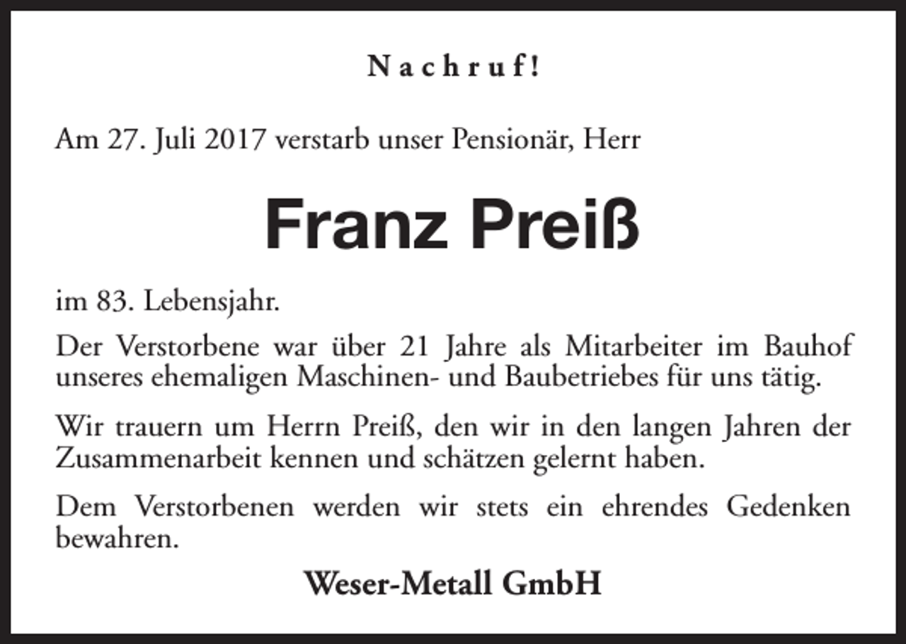 <p>Nachruf!<br />Am 27. Juli 2017 verstarb unser Pensionär, Herr</p><p>Franz Preiß<br />im 83. Lebensjahr.<br />Der Verstorbene war über 21 Jahre als Mitarbeiter im Bauhof<br />unseres ehemaligen Maschinen- und Baubetriebes für uns tätig.<br />Wir trauern um Herrn Preiß, den wir in den langen Jahren der<br />Zusammenarbeit kennen und schätzen gelernt haben.<br />Dem Verstorbenen werden wir stets ein ehrendes Gedenken<br />bewahren.</p><p>Weser-Metall GmbH</p>