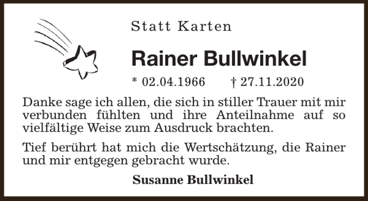 <p>Statt Karten</p><p>Rainer Bullwinkel<br />* 02.04.1966</p><p>† 27.11.2020</p><p>Danke sage ich allen, die sich in stiller Trauer mit mir<br />verbunden fühlten und ihre Anteilnahme auf so<br />vielfältige Weise zum Ausdruck brachten.<br />Tief berührt hat mich die Wertschätzung, die Rainer<br />und mir entgegen gebracht wurde.<br />Susanne Bullwinkel</p>