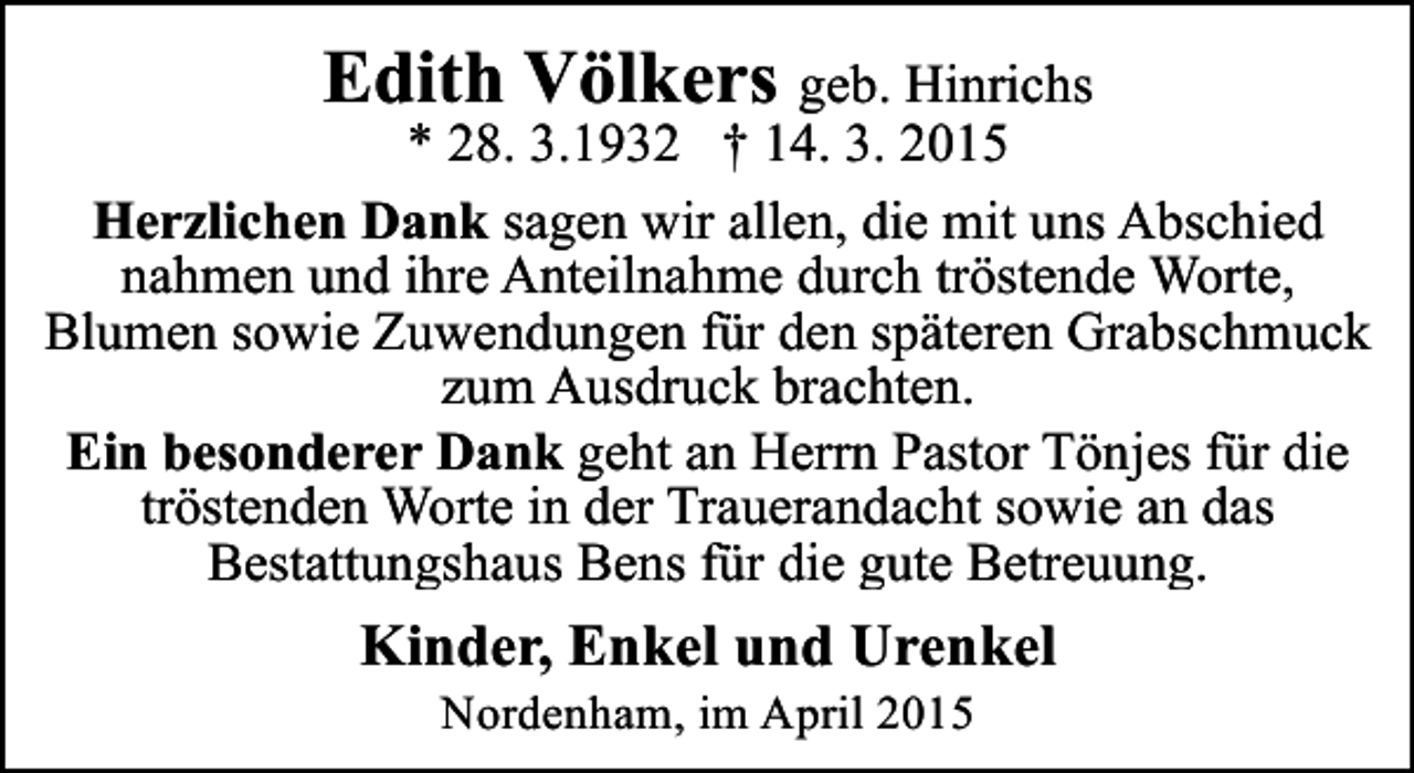 <p>Edith Völkers geb. Hinrichs</p><p>* 28. 3.1932 † 14. 3. 2015<br />Herzlichen Dank sagen wir allen, die mit uns Abschied<br />nahmen und ihre Anteilnahme durch tröstende Worte,<br />Blumen sowie Zuwendungen für den späteren Grabschmuck<br />zum Ausdruck brachten.<br />Ein besonderer Dank geht an Herrn Pastor Tönjes für die<br />tröstenden Worte in der Trauerandacht sowie an das<br />Bestattungshaus Bens für die gute Betreuung.</p><p>Kinder, Enkel und Urenkel<br />Nordenham, im April 2015</p>