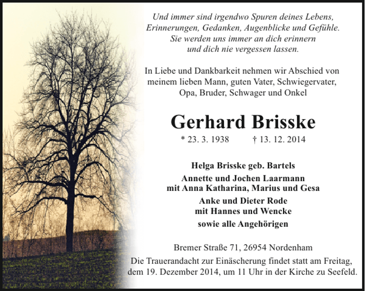 <p>Und immer sind irgendwo Spuren deines Lebens,<br />Erinnerungen, Gedanken, Augenblicke und Gefühle.<br />Sie werden uns immer an dich erinnern<br />und dich nie vergessen lassen.<br />In Liebe und Dankbarkeit nehmen wir Abschied von<br />meinem lieben Mann, guten Vater, Schwiegervater,<br />Opa, Bruder, Schwager und Onkel</p><p>Gerhard Brisske<br />* 23. 3. 1938</p><p>† 13. 12. 2014</p><p>Helga Brisske geb. Bartels<br />Annette und Jochen Laarmann<br />mit Anna Katharina, Marius und Gesa<br />Anke und Dieter Rode<br />mit Hannes und Wencke<br />sowie alle Angehörigen<br />Bremer Straße 71, 26954 Nordenham<br />Die Trauerandacht zur Einäscherung findet statt am Freitag,<br />dem 19. Dezember 2014, um 11 Uhr in der Kirche zu Seefeld.</p>