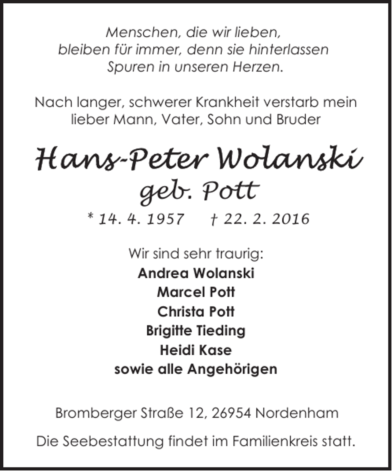<p>Menschen, die wir lieben,<br />bleiben für immer, denn sie hinterlassen<br />Spuren in unseren Herzen.<br />Nach langer, schwerer Krankheit verstarb mein<br />lieber Mann, Vater, Sohn und Bruder</p><p>geb. Pott<br />* 14. 4. 1957</p><p>† 22. 2. 2016</p><p>Wir sind sehr traurig:<br />Andrea Wolanski<br />Marcel Pott<br />Christa Pott<br />Brigitte Tieding<br />Heidi Kase<br />sowie alle Angehörigen<br />Bromberger Straße 12, 26954 Nordenham<br />Die Seebestattung findet im Familienkreis statt.</p>