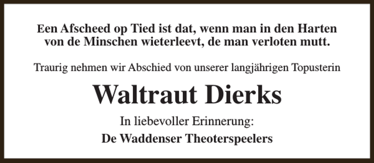<p>Een Afscheed op Tied ist dat, wenn man in den Harten</p><p>von de Minschen wieterleevt, de man verloten mutt.</p><p>Traurig nehmen wir Abschied von unserer langjährigen Topusterin</p><p>Waltraut Dierks<br />In liebevoller Erinnerung:<br />De Waddenser Theoterspeelers</p>