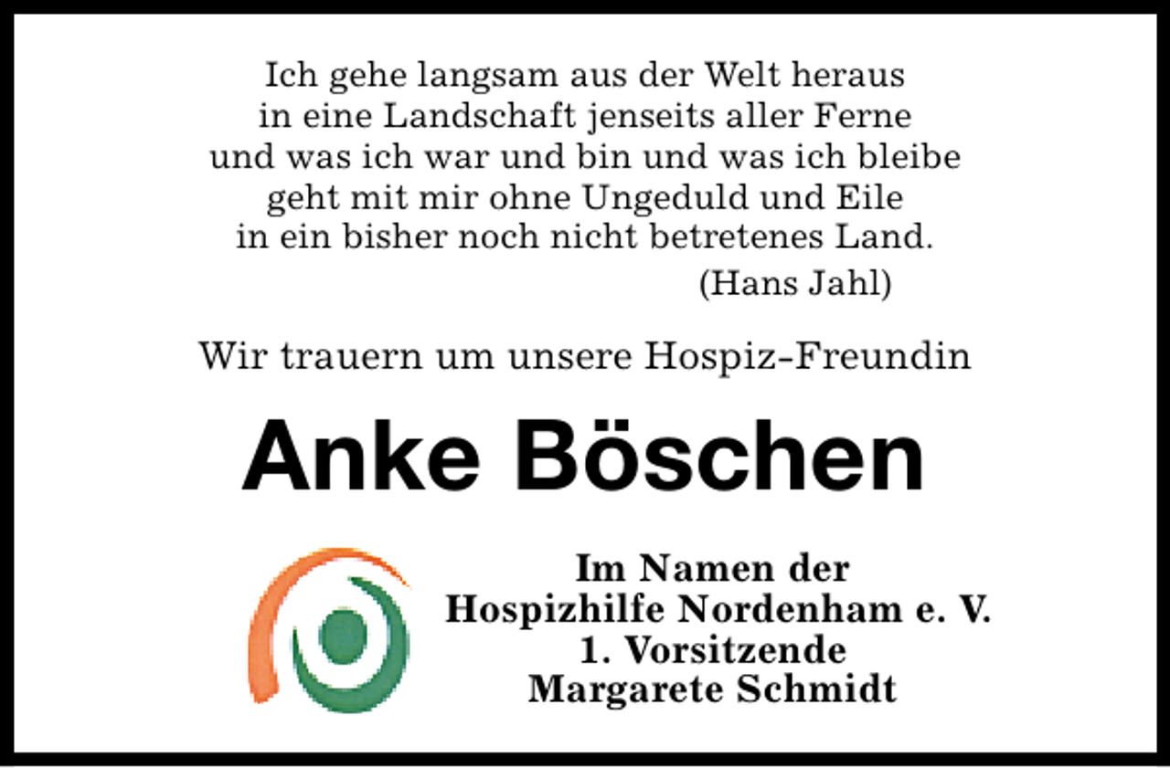 <p>Ich gehe langsam aus der Welt heraus<br />in eine Landschaft jenseits aller Ferne<br />und was ich war und bin und was ich bleibe<br />geht mit mir ohne Ungeduld und Eile<br />in ein bisher noch nicht betretenes Land.<br />(Hans Jahl)</p><p>Wir trauern um unsere Hospiz-Freundin</p><p>Anke Böschen<br />Im Namen der<br />Hospizhilfe Nordenham e. V.<br />1. Vorsitzende<br />Margarete Schmidt</p>