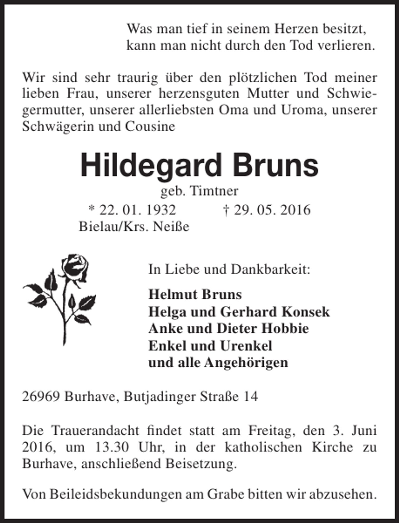<p>Was man tief in seinem Herzen besitzt,<br />kann man nicht durch den Tod verlieren.<br />Wir sind sehr traurig über den plötzlichen Tod meiner<br />lieben Frau, unserer herzensguten Mutter und Schwiegermutter, unserer allerliebsten Oma und Uroma, unserer<br />Schwägerin und Cousine</p><p>Hildegard Bruns</p><p>geb. Timtner<br />* 22. 01. 1932<br />† 29. 05. 2016<br />Bielau/Krs. Neiße<br />In Liebe und Dankbarkeit:</p><p>Helmut Bruns<br />Helga und Gerhard Konsek<br />Anke und Dieter Hobbie<br />Enkel und Urenkel<br />und alle Angehörigen<br />26969 Burhave, Butjadinger Straße 14<br />Die Trauerandacht findet statt am Freitag, den 3. Juni<br />2016, um 13.30 Uhr, in der katholischen Kirche zu<br />Burhave, anschließend Beisetzung.<br />Von Beileidsbekundungen am Grabe bitten wir abzusehen.</p>