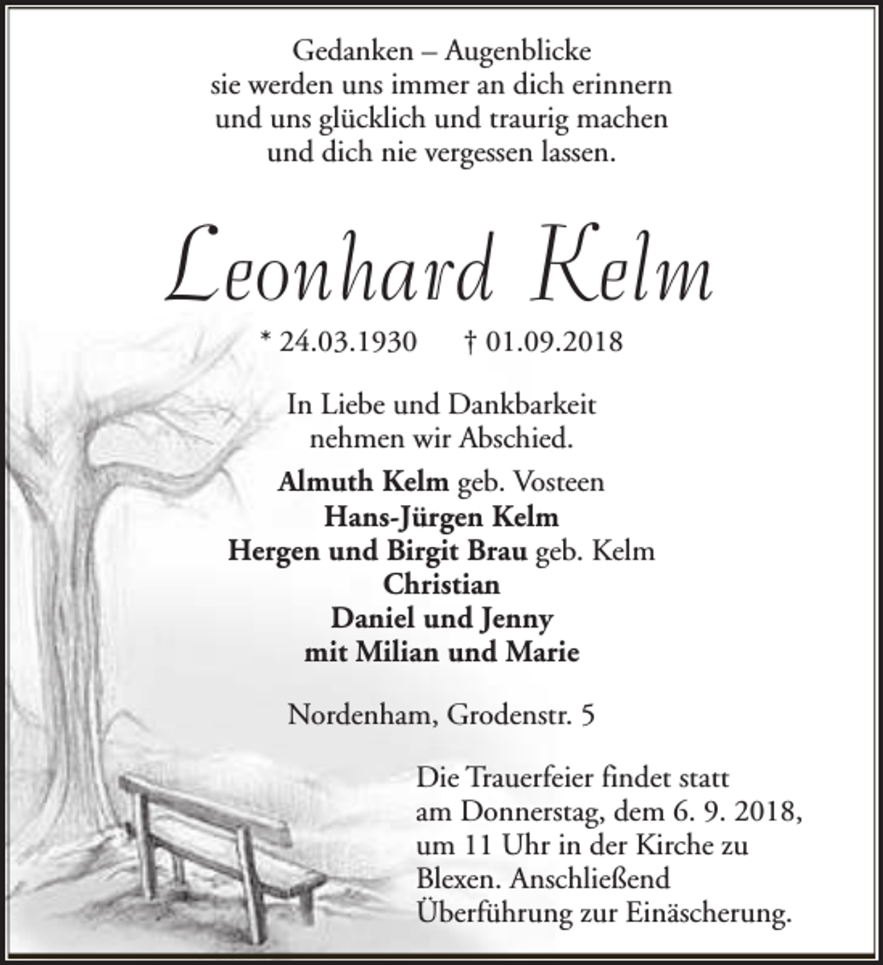 <p>Gedanken – Augenblicke<br />sie werden uns immer an dich erinnern<br />und uns glücklich und traurig machen<br />und dich nie vergessen lassen.</p><p>Leonhard Kelm<br />* 24.03.1930</p><p>† 01.09.2018</p><p>In Liebe und Dankbarkeit<br />nehmen wir Abschied.<br />Almuth Kelm geb. Vosteen<br />Hans-Jürgen Kelm<br />Hergen und Birgit Brau geb. Kelm<br />Christian<br />Daniel und Jenny<br />mit Milian und Marie<br />Nordenham, Grodenstr. 5<br />Die Trauerfeier findet statt<br />am Donnerstag, dem 6. 9. 2018,<br />um 11 Uhr in der Kirche zu<br />Blexen. Anschließend<br />Überführung zur Einäscherung.</p>