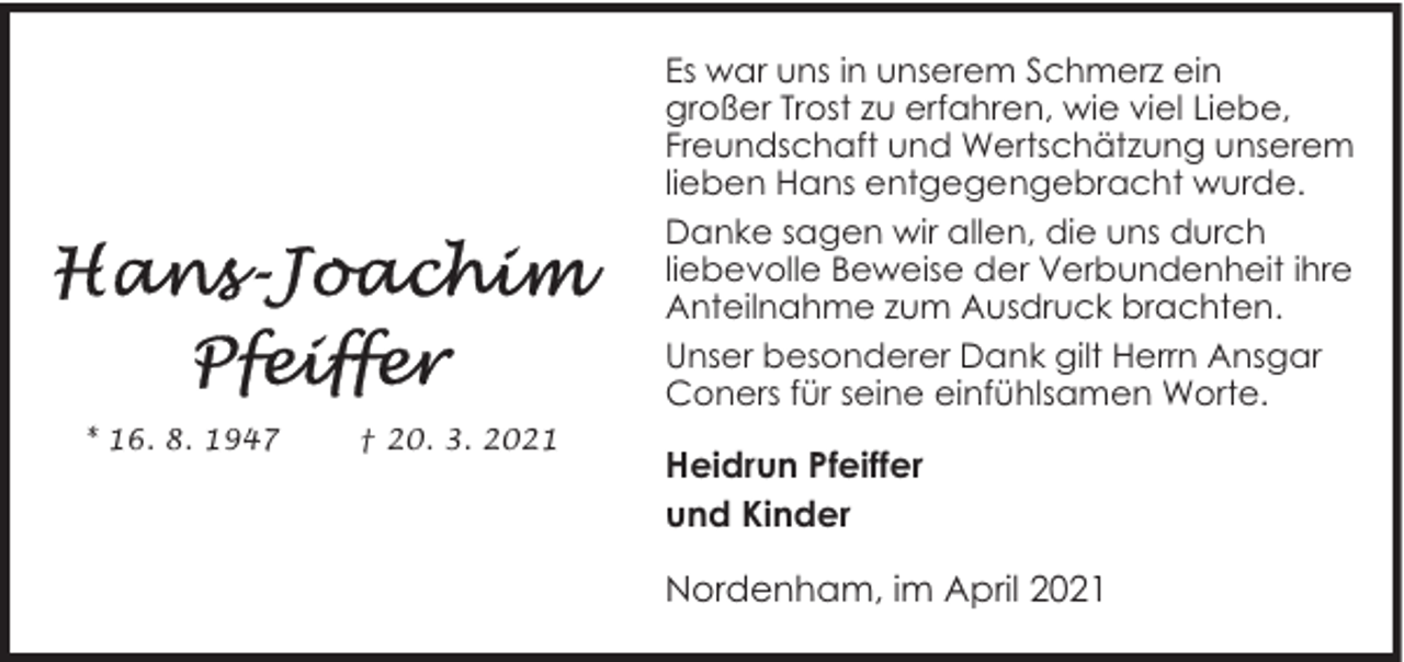 <p>Es war uns in unserem Schmerz ein<br />großer Trost zu erfahren, wie viel Liebe,<br />Freundschaft und Wertschätzung unserem<br />lieben Hans entgegengebracht wurde.<br />Danke sagen wir allen, die uns durch<br />liebevolle Beweise der Verbundenheit ihre<br />Anteilnahme zum Ausdruck brachten.<br />Unser besonderer Dank gilt Herrn Ansgar<br />Coners für seine einfühlsamen Worte.<br />* 16. 8. 1947</p><p>† 20. 3. 2021</p><p>Heidrun Pfeiffer<br />und Kinder<br />Nordenham, im April 2021</p>