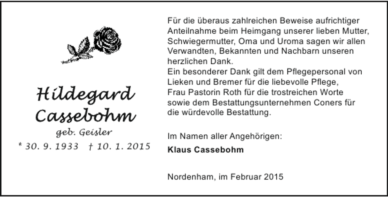 <p>Für die überaus zahlreichen Beweise aufrichtiger<br />Anteilnahme beim Heimgang unserer lieben Mutter,<br />Schwiegermutter, Oma und Uroma sagen wir allen<br />Verwandten, Bekannten und Nachbarn unseren<br />herzlichen Dank.<br />Ein besonderer Dank gilt dem Pflegepersonal von<br />Lieken und Bremer für die liebevolle Pflege,<br />Frau Pastorin Roth für die trostreichen Worte<br />sowie dem Bestattungsunternehmen Coners für<br />die würdevolle Bestattung.<br />geb. Geisler<br />* 30. 9. 1933</p><p>† 10. 1. 2015</p><p>Im Namen aller Angehörigen:<br />Klaus Cassebohm<br />Nordenham, im Februar 2015</p>