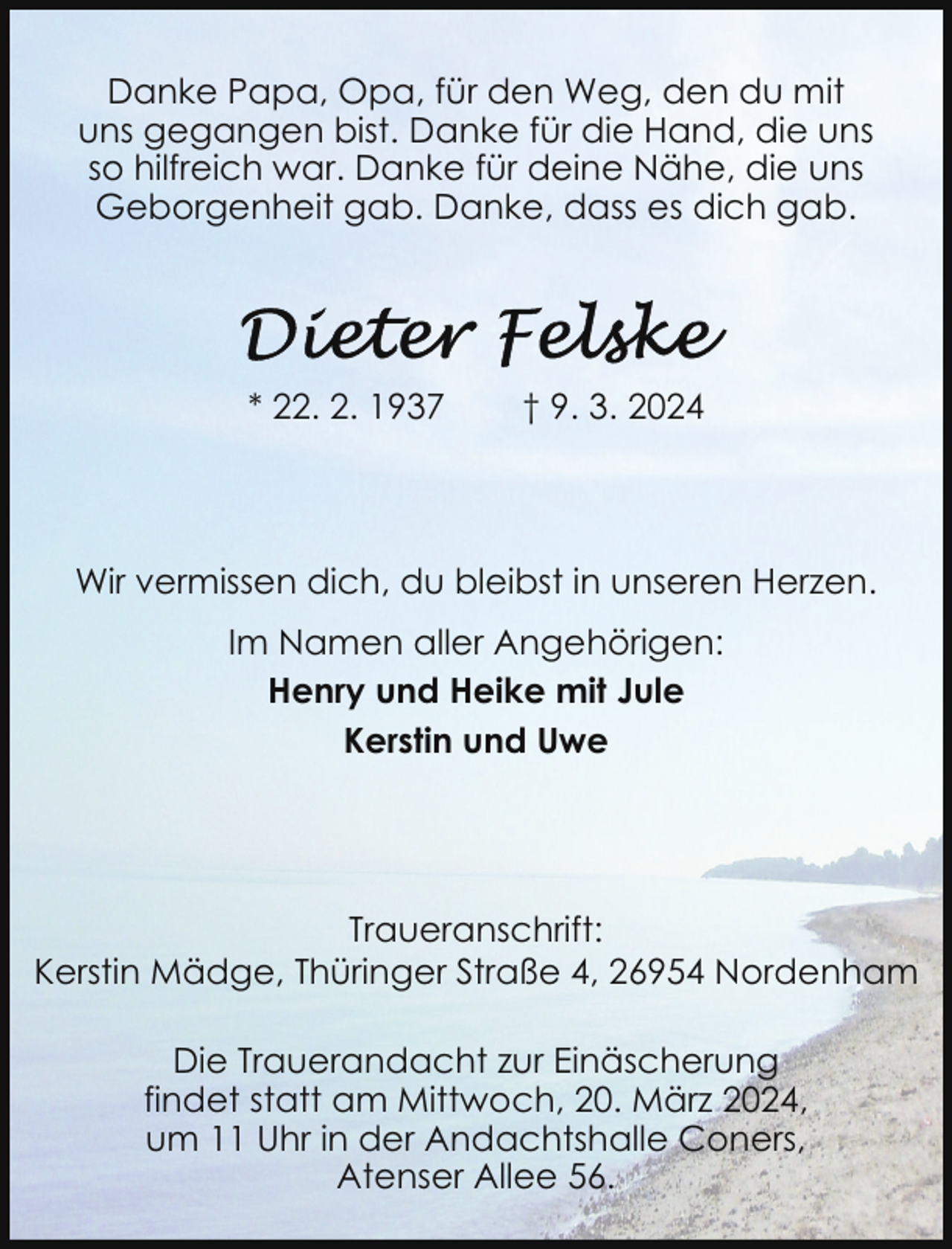 <p>Danke Papa, Opa, für den Weg, den du mit<br />uns gegangen bist. Danke für die Hand, die uns<br />so hilfreich war. Danke für deine Nähe, die uns<br />Geborgenheit gab. Danke, dass es dich gab.</p><p>* 22. 2. 1937</p><p>† 9. 3. 2024</p><p>Wir vermissen dich, du bleibst in unseren Herzen.<br />Im Namen aller Angehörigen:<br />Henry und Heike mit Jule<br />Kerstin und Uwe</p><p>Traueranschrift:<br />Kerstin Mädge, Thüringer Straße 4, 26954 Nordenham<br />Die Trauerandacht zur Einäscherung<br />findet statt am Mittwoch, 20. März 2024,<br />um 11 Uhr in der Andachtshalle Coners,<br />Atenser Allee 56.</p>