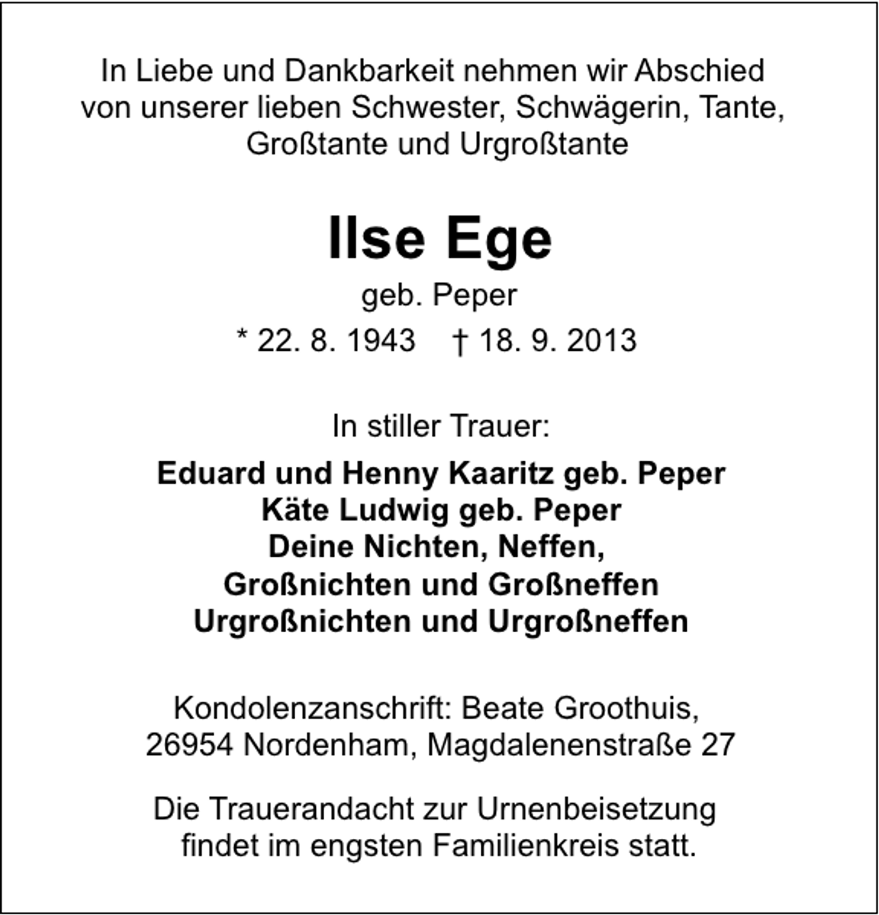 <p>In Liebe und Dankbarkeit nehmen wir Abschied<br />von unserer lieben Schwester, Schwägerin, Tante,<br />Großtante und Urgroßtante</p><p>Ilse Ege</p><p>geb. Peper<br />* 22. 8. 1943 † 18. 9. 2013<br />In stiller Trauer:<br />Eduard und Henny Kaaritz geb. Peper<br />Käte Ludwig geb. Peper<br />Deine Nichten, Neffen,<br />Großnichten und Großneffen<br />Urgroßnichten und Urgroßneffen<br />Kondolenzanschrift: Beate Groothuis,<br />26954 Nordenham, Magdalenenstraße 27<br />Die Trauerandacht zur Urnenbeisetzung<br />findet im engsten Familienkreis statt.</p>