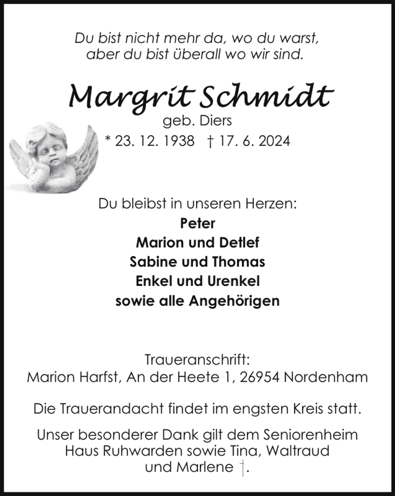 <p>Du bist nicht mehr da, wo du warst,<br />aber du bist überall wo wir sind.</p><p>geb. Diers<br />* 23. 12. 1938 † 17. 6. 2024</p><p>Du bleibst in unseren Herzen:<br />Peter<br />Marion und Detlef<br />Sabine und Thomas<br />Enkel und Urenkel<br />sowie alle Angehörigen</p><p>Traueranschrift:<br />Marion Harfst, An der Heete 1, 26954 Nordenham<br />Die Trauerandacht findet im engsten Kreis statt.<br />Unser besonderer Dank gilt dem Seniorenheim<br />Haus Ruhwarden sowie Tina, Waltraud<br />und Marlene .</p>