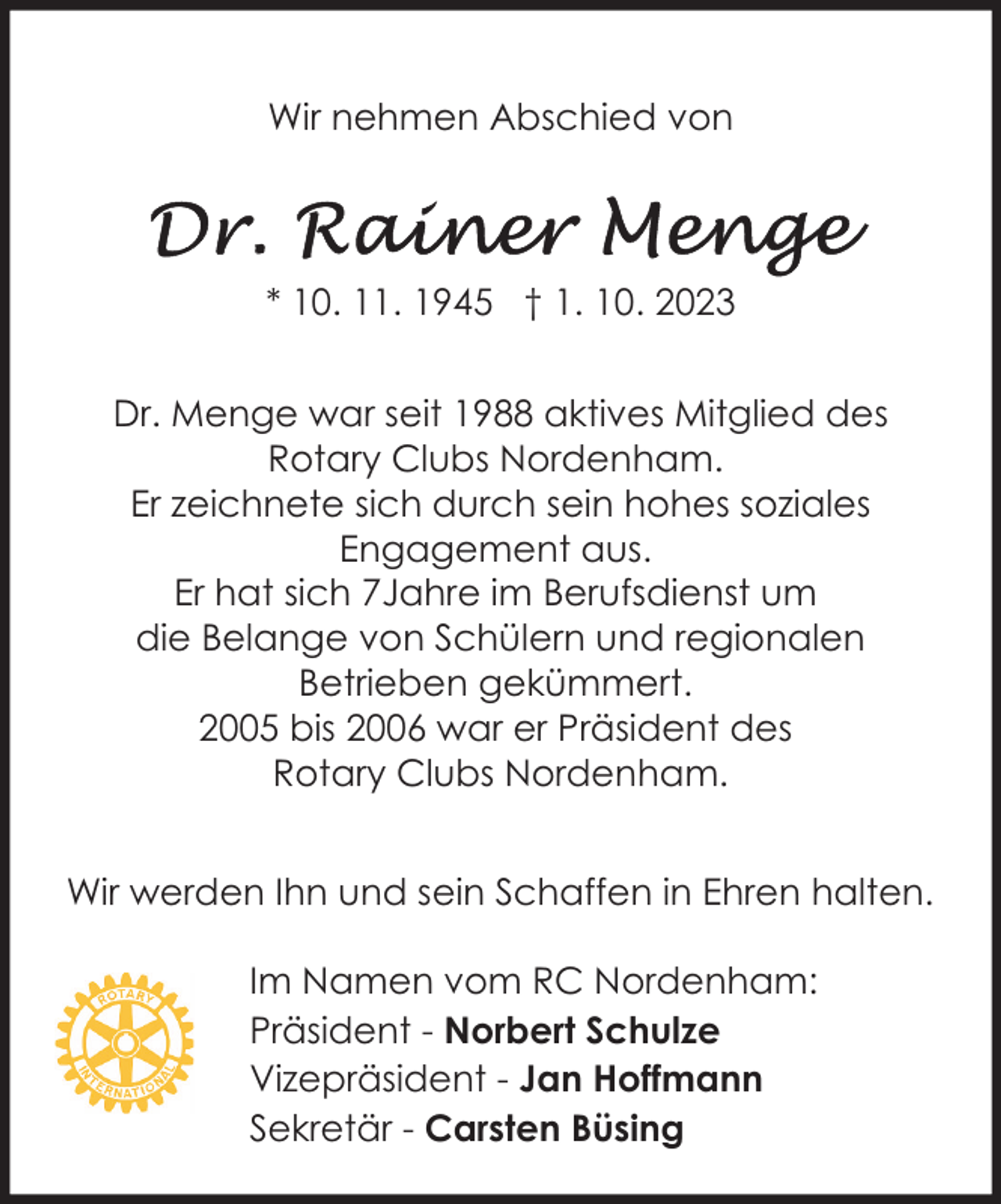<p>Wir nehmen Abschied von</p><p>* 10. 11. 1945 † 1. 10. 2023<br />Dr. Menge war seit 1988 aktives Mitglied des<br />Rotary Clubs Nordenham.<br />Er zeichnete sich durch sein hohes soziales<br />Engagement aus.<br />Er hat sich 7Jahre im Berufsdienst um<br />die Belange von Schülern und regionalen<br />Betrieben gekümmert.<br />2005 bis 2006 war er Präsident des<br />Rotary Clubs Nordenham.<br />Wir werden Ihn und sein Schaffen in Ehren halten.<br />Im Namen vom RC Nordenham:<br />Präsident - Norbert Schulze<br />Vizepräsident - Jan Hoffmann<br />Sekretär - Carsten Büsing</p>