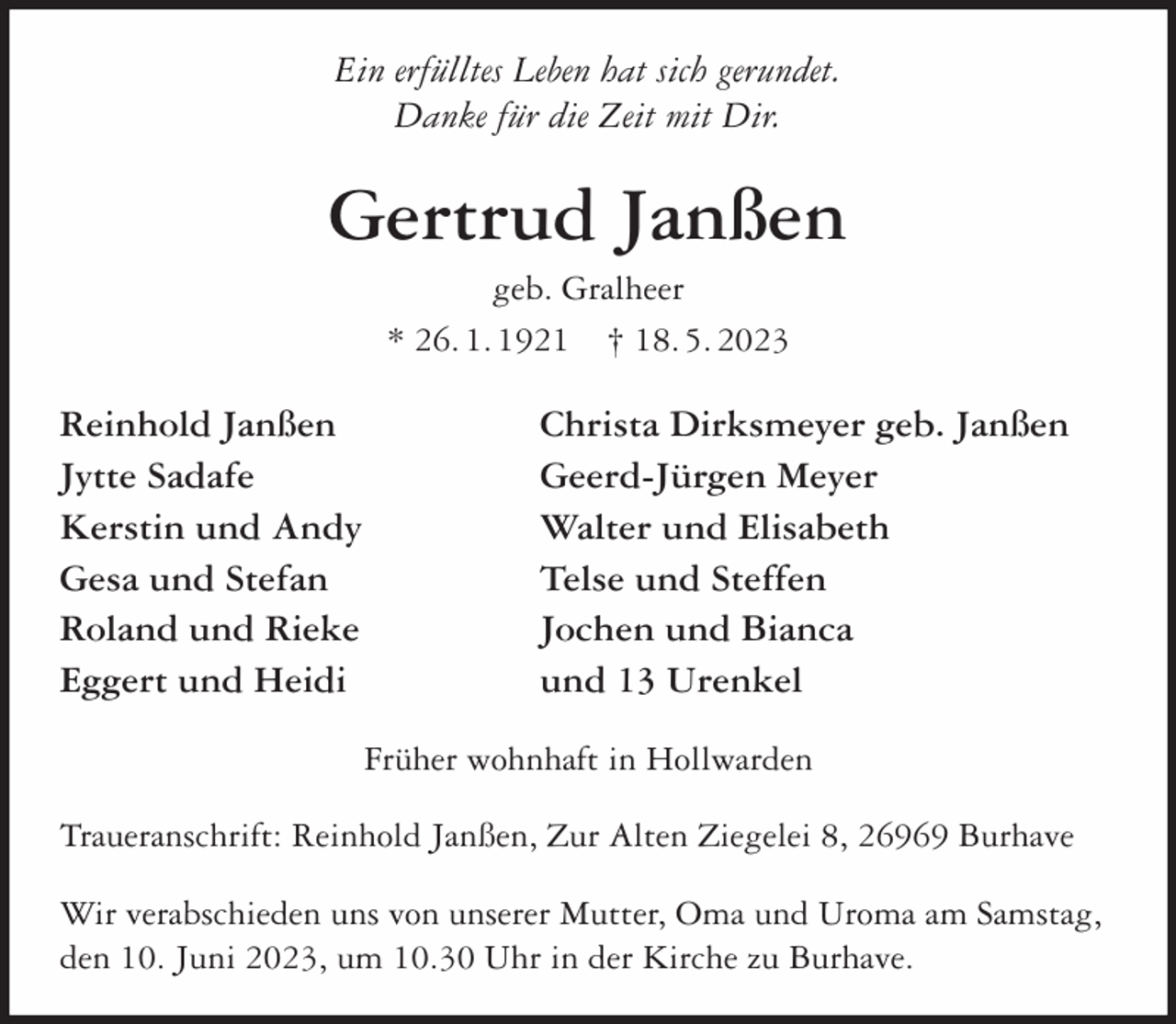 <p>Ein erfülltes Leben hat sich gerundet.<br />Danke für die Zeit mit Dir.</p><p>Gertrud Janßen<br />geb. Gralheer<br />* 26. 1. 1921 † 18. 5. 2023</p><p>Reinhold Janßen<br />Jytte Sadafe<br />Kerstin und Andy<br />Gesa und Stefan<br />Roland und Rieke<br />Eggert und Heidi</p><p>Christa Dirksmeyer geb. Janßen<br />Geerd-Jürgen Meyer<br />Walter und Elisabeth<br />Telse und Steffen<br />Jochen und Bianca<br />und 13 Urenkel<br />Früher wohnhaft in Hollwarden</p><p>Traueranschrift: Reinhold Janßen, Zur Alten Ziegelei 8, 26969 Burhave<br />Wir verabschieden uns von unserer Mutter, Oma und Uroma am Samstag,<br />den 10. Juni 2023, um 10.30 Uhr in der Kirche zu Burhave.</p>