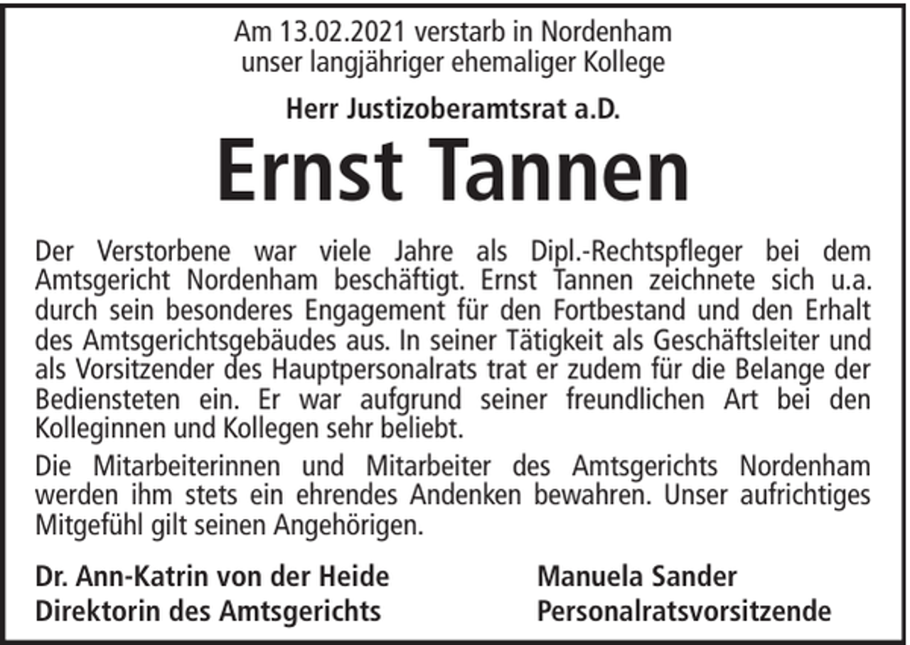 <p>Am 13.02.2021 verstarb in Nordenham<br />unser langjähriger ehemaliger Kollege<br />Herr Justizoberamtsrat a.D.</p><p>Ernst Tannen<br />Der Verstorbene war viele Jahre als Dipl.-Rechtspfleger bei dem<br />Amtsgericht Nordenham beschäftigt. Ernst Tannen zeichnete sich u.a.<br />durch sein besonderes Engagement für den Fortbestand und den Erhalt<br />des Amtsgerichtsgebäudes aus. In seiner Tätigkeit als Geschäftsleiter und<br />als Vorsitzender des Hauptpersonalrats trat er zudem für die Belange der<br />Bediensteten ein. Er war aufgrund seiner freundlichen Art bei den<br />Kolleginnen und Kollegen sehr beliebt.<br />Die Mitarbeiterinnen und Mitarbeiter des Amtsgerichts Nordenham<br />werden ihm stets ein ehrendes Andenken bewahren. Unser aufrichtiges<br />Mitgefühl gilt seinen Angehörigen.<br />Dr. Ann-Katrin von der Heide<br />Direktorin des Amtsgerichts</p><p>Manuela Sander<br />Personalratsvorsitzende</p>