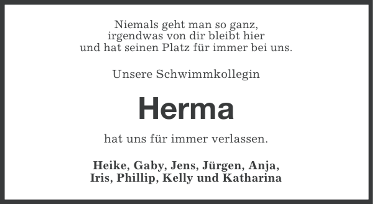 <p>Niemals geht man so ganz,<br />irgendwas von dir bleibt hier<br />und hat seinen Platz für immer bei uns.</p><p>Unsere Schwimmkollegin</p><p>Herma<br />hat uns für immer verlassen.<br />Heike, Gaby, Jens, Jürgen, Anja,<br />Iris, Phillip, Kelly und Katharina</p>