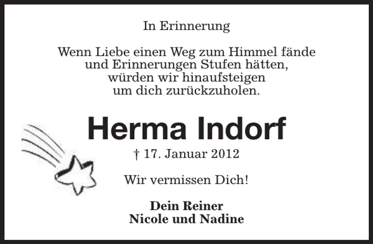 <p>In Erinnerung<br />Wenn Liebe einen Weg zum Himmel fände<br />und Erinnerungen Stufen hätten,<br />würden wir hinaufsteigen<br />um dich zurückzuholen.</p><p>Herma Indorf<br />† 17. Januar 2012</p><p>Wir vermissen Dich!<br />Dein Reiner<br />Nicole und Nadine</p>