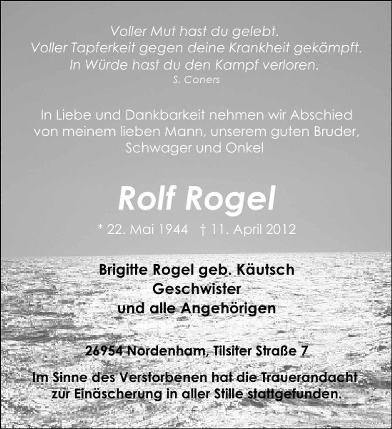 <p>Voller Mut hast du gelebt.<br />Voller Tapferkeit gegen deine Krankheit gekämpft.<br />In Würde hast du den Kampf verloren.<br />S. Coners</p><p>In Liebe und Dankbarkeit nehmen wir Abschied<br />von meinem lieben Mann, unserem guten Bruder,<br />Schwager und Onkel</p><p>Rolf Rogel</p><p>* 22. Mai 1944 † 11. April 2012</p><p>Brigitte Rogel geb. Käutsch<br />Geschwister<br />und alle Angehörigen<br />26954 Nordenham, Tilsiter Straße 7<br />Im Sinne des Verstorbenen hat die Trauerandacht<br />zur Einäscherung in aller Stille stattgefunden.</p>