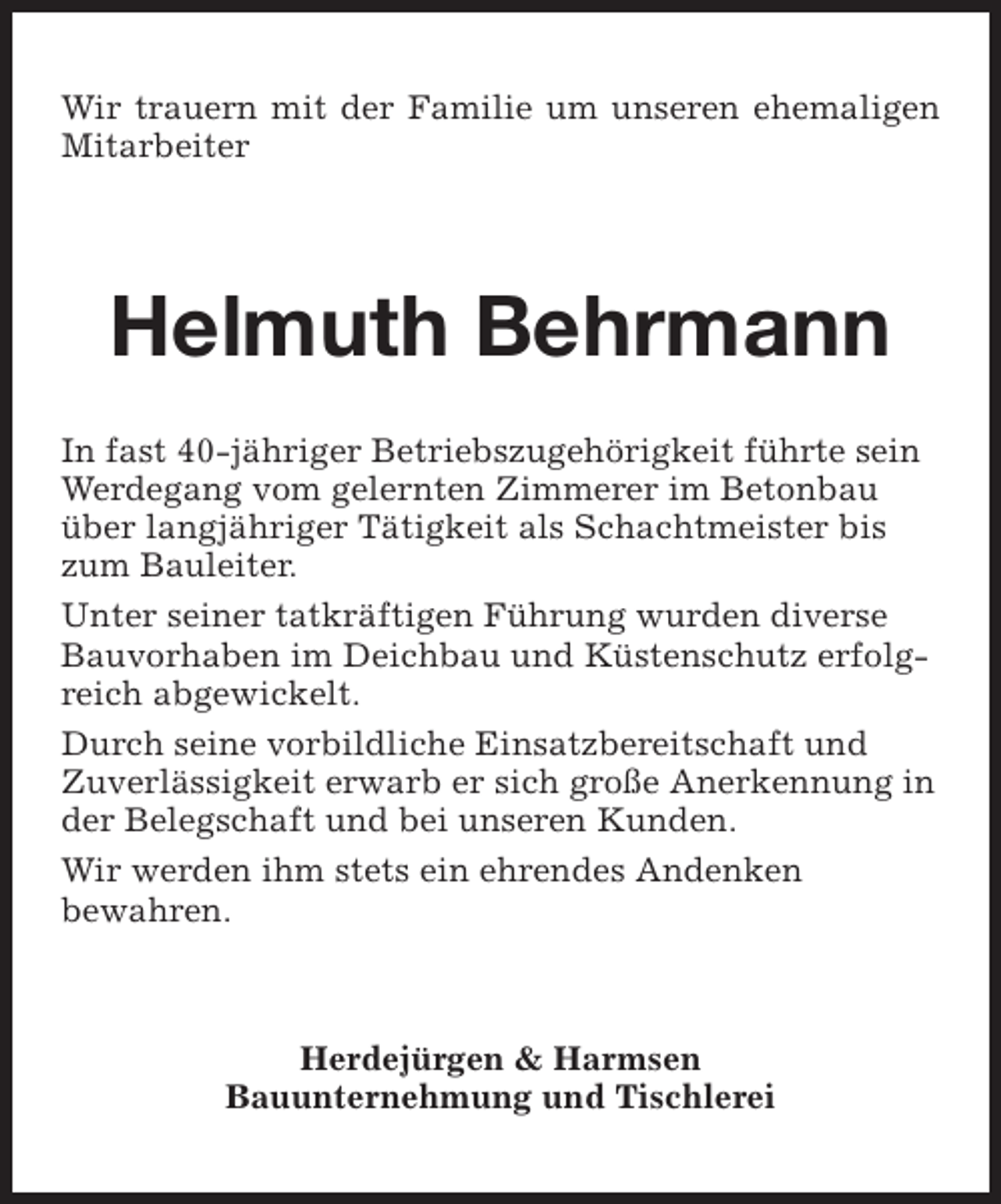 <p>Wir trauern mit der Familie um unseren ehemaligen<br />Mitarbeiter</p><p>Helmuth Behrmann<br />In fast 40-jähriger Betriebszugehörigkeit führte sein<br />Werdegang vom gelernten Zimmerer im Betonbau<br />über langjähriger Tätigkeit als Schachtmeister bis<br />zum Bauleiter.<br />Unter seiner tatkräftigen Führung wurden diverse<br />Bauvorhaben im Deichbau und Küstenschutz erfolgreich abgewickelt.<br />Durch seine vorbildliche Einsatzbereitschaft und<br />Zuverlässigkeit erwarb er sich große Anerkennung in<br />der Belegschaft und bei unseren Kunden.<br />Wir werden ihm stets ein ehrendes Andenken<br />bewahren.</p><p>Herdejürgen &amp; Harmsen<br />Bauunternehmung und Tischlerei</p>