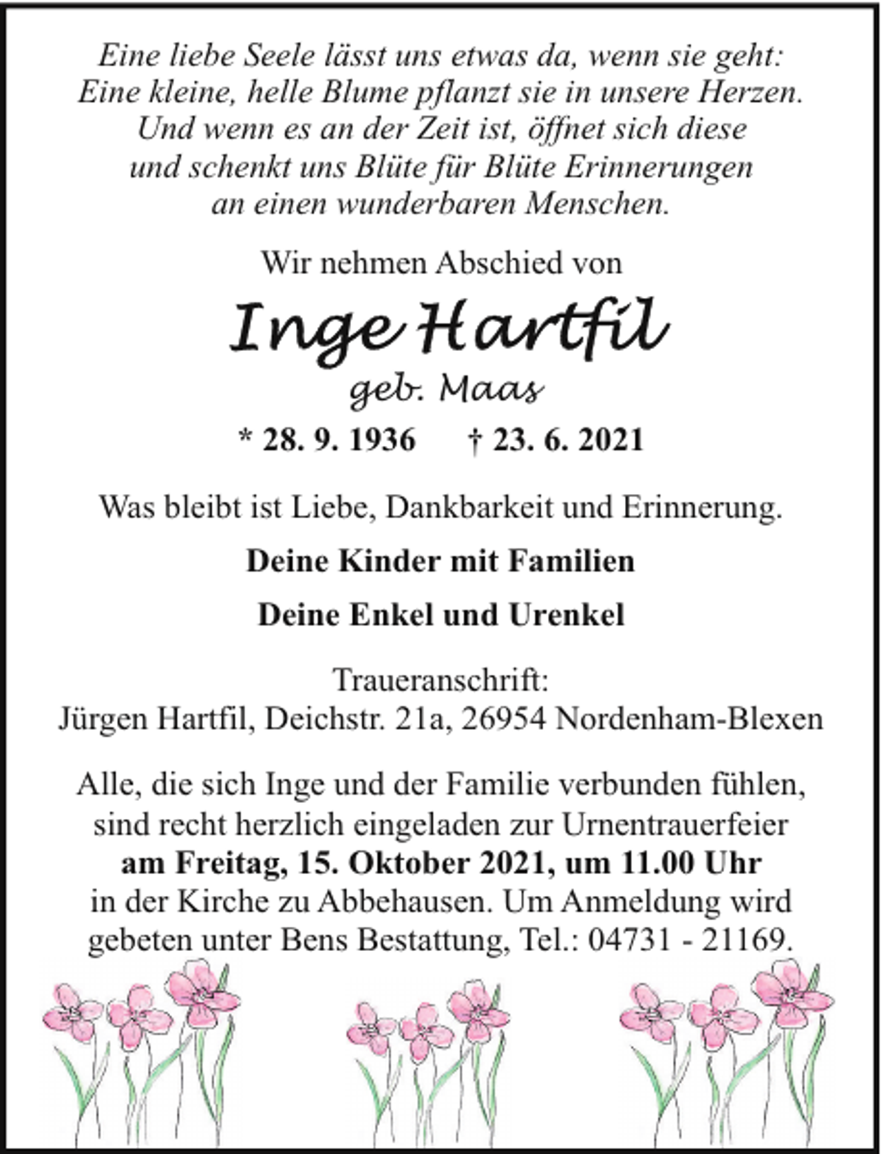 <p>Eine liebe Seele lässt uns etwas da, wenn sie geht:<br />Eine kleine, helle Blume pflanzt sie in unsere Herzen.<br />Und wenn es an der Zeit ist, öffnet sich diese<br />und schenkt uns Blüte für Blüte Erinnerungen<br />an einen wunderbaren Menschen.<br />Wir nehmen Abschied von<br />geb. Maas<br />* 28. 9. 1936<br />† 23. 6. 2021<br />Was bleibt ist Liebe, Dankbarkeit und Erinnerung.<br />Deine Kinder mit Familien<br />Deine Enkel und Urenkel<br />Traueranschrift:<br />Jürgen Hartfil, Deichstr. 21a, 26954 Nordenham-Blexen<br />Alle, die sich Inge und der Familie verbunden fühlen,<br />sind recht herzlich eingeladen zur Urnentrauerfeier<br />am Freitag, 15. Oktober 2021, um 11.00 Uhr<br />in der Kirche zu Abbehausen. Um Anmeldung wird<br />gebeten unter Bens Bestattung, Tel.: 04731 - 21169.</p>
