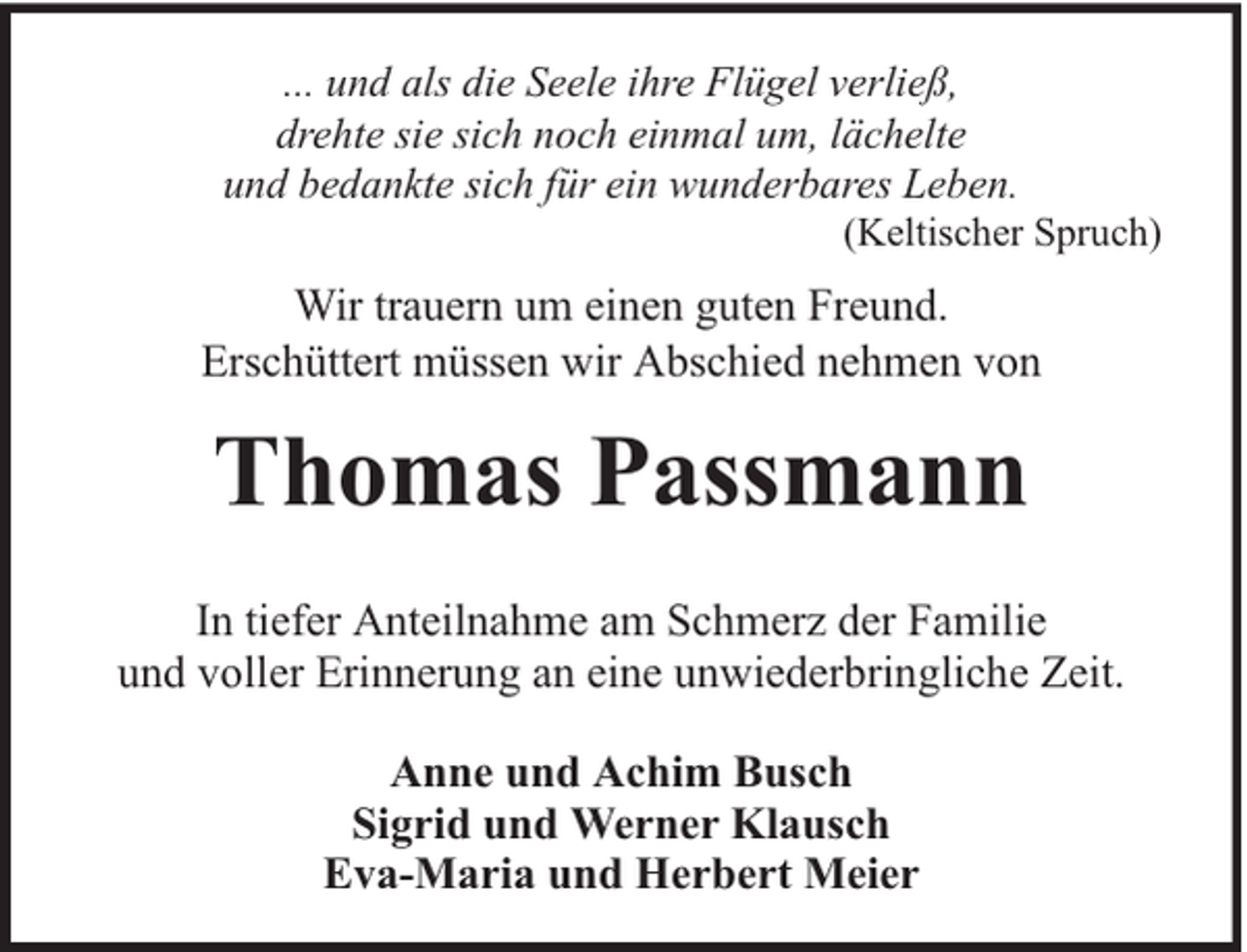 <p>... und als die Seele ihre Flügel verließ,<br />drehte sie sich noch einmal um, lächelte<br />und bedankte sich für ein wunderbares Leben.</p><p>(Keltischer Spruch)</p><p>Wir trauern um einen guten Freund.<br />Erschüttert müssen wir Abschied nehmen von</p><p>Thomas Passmann<br />In tiefer Anteilnahme am Schmerz der Familie<br />und voller Erinnerung an eine unwiederbringliche Zeit.<br />Anne und Achim Busch<br />Sigrid und Werner Klausch<br />Eva-Maria und Herbert Meier</p>