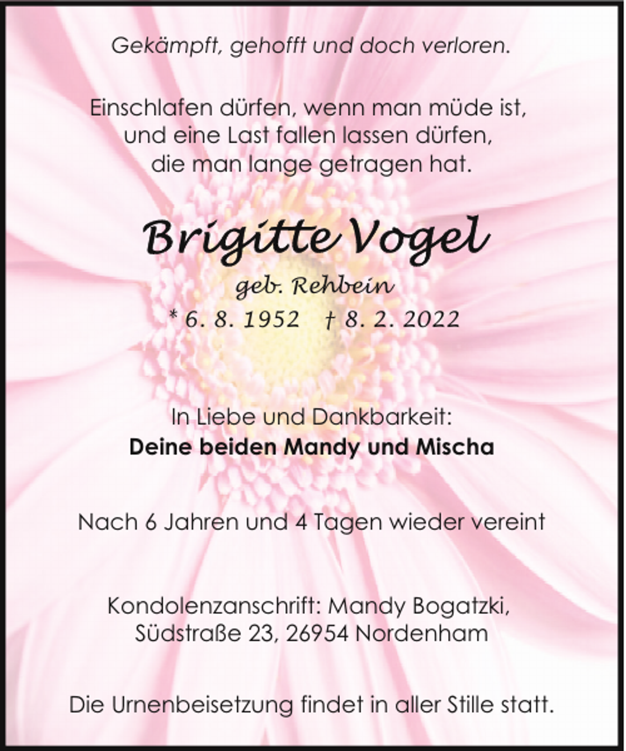 <p>Gekämpft, gehofft und doch verloren.</p><p>Einschlafen dürfen, wenn man müde ist,<br />und eine Last fallen lassen dürfen,<br />die man lange getragen hat.</p><p>geb. Rehbein<br />* 6. 8. 1952</p><p>† 8. 2. 2022</p><p>In Liebe und Dankbarkeit:<br />Deine beiden Mandy und Mischa<br />Nach 6 Jahren und 4 Tagen wieder vereint<br />Kondolenzanschrift: Mandy Bogatzki,<br />Südstraße 23, 26954 Nordenham<br />Die Urnenbeisetzung findet in aller Stille statt.</p>
