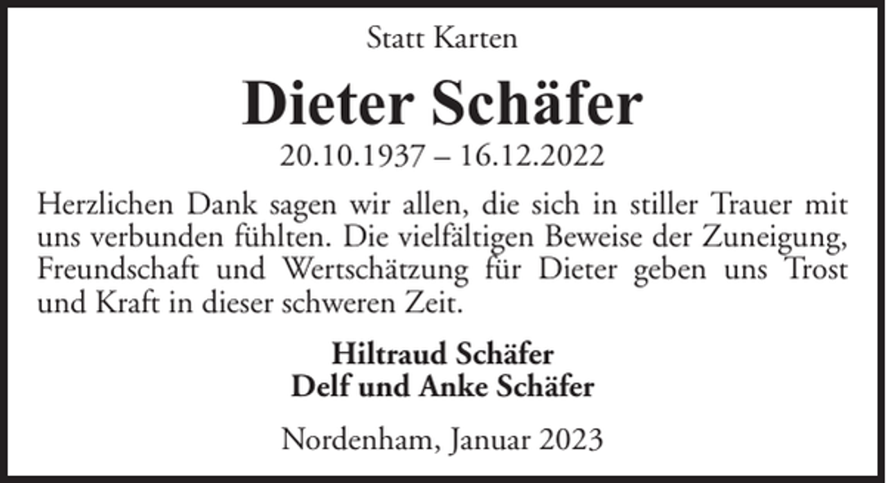 <p>Statt Karten</p><p>Dieter Schäfer<br />20.10.1937 – 16.12.2022</p><p>Herzlichen Dank sagen wir allen, die sich in stiller Trauer mit<br />uns verbunden fühlten. Die vielfältigen Beweise der Zuneigung,<br />Freundschaft und Wertschätzung für Dieter geben uns Trost<br />und Kraft in dieser schweren Zeit.<br />Hiltraud Schäfer<br />Delf und Anke Schäfer<br />Nordenham, Januar 2023</p>