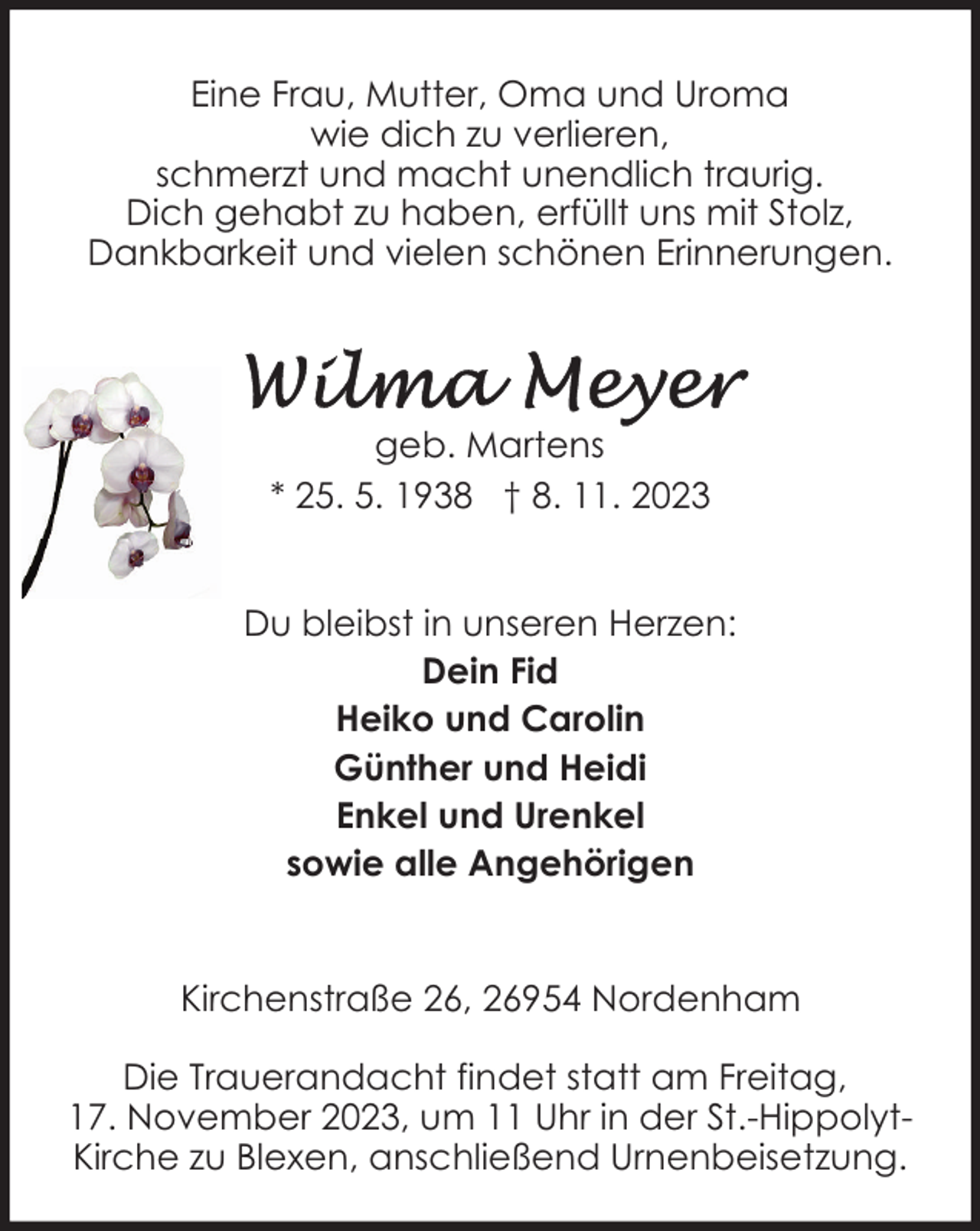 <p>Eine Frau, Mutter, Oma und Uroma<br />wie dich zu verlieren,<br />schmerzt und macht unendlich traurig.<br />Dich gehabt zu haben, erfüllt uns mit Stolz,<br />Dankbarkeit und vielen schönen Erinnerungen.</p><p>geb. Martens<br />* 25. 5. 1938 † 8. 11. 2023<br />Du bleibst in unseren Herzen:<br />Dein Fid<br />Heiko und Carolin<br />Günther und Heidi<br />Enkel und Urenkel<br />sowie alle Angehörigen<br />Kirchenstraße 26, 26954 Nordenham<br />Die Trauerandacht findet statt am Freitag,<br />17. November 2023, um 11 Uhr in der St.-HippolytKirche zu Blexen, anschließend Urnenbeisetzung.</p>