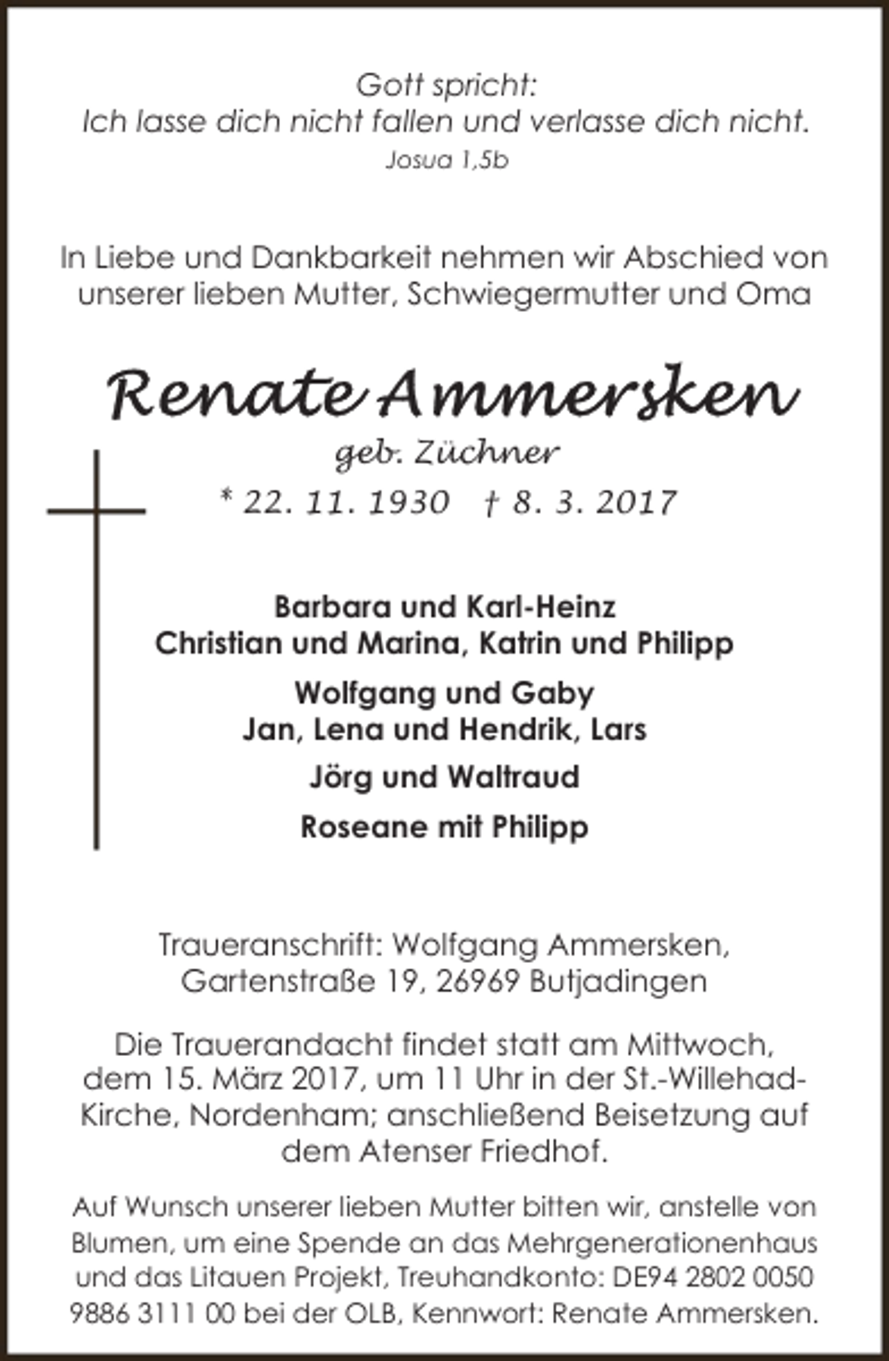 <p>Gott spricht:<br />Ich lasse dich nicht fallen und verlasse dich nicht.<br />Josua 1,5b</p>
<p>In Liebe und Dankbarkeit nehmen wir Abschied von<br />unserer lieben Mutter, Schwiegermutter und Oma</p>
<p>geb. Züchner<br />* 22. 11. 1930</p>
<p>† 8. 3. 2017</p>
<p>Barbara und Karl-Heinz<br />Christian und Marina, Katrin und Philipp<br />Wolfgang und Gaby<br />Jan, Lena und Hendrik, Lars<br />Jörg und Waltraud<br />Roseane mit Philipp</p>
<p>Traueranschrift: Wolfgang Ammersken,<br />Gartenstraße 19, 26969 Butjadingen<br />Die Trauerandacht findet statt am Mittwoch,<br />dem 15. März 2017, um 11 Uhr in der St.-WillehadKirche, Nordenham; anschließend Beisetzung auf<br />dem Atenser Friedhof.<br />Auf Wunsch unserer lieben Mutter bitten wir, anstelle von<br />Blumen, um eine Spende an das Mehrgenerationenhaus<br />und das Litauen Projekt, Treuhandkonto: DE94 2802 0050<br />9886 3111 00 bei der OLB, Kennwort: Renate Ammersken.</p>