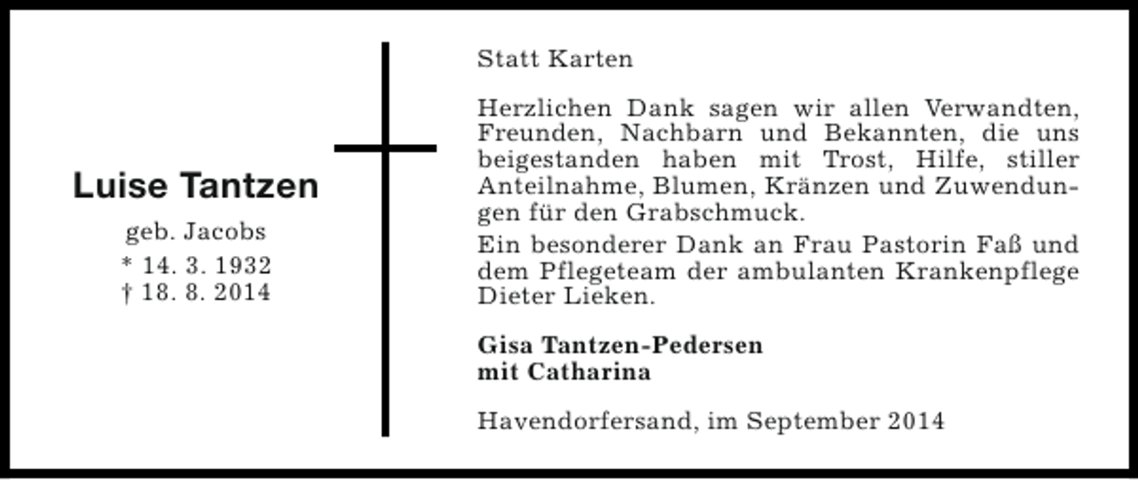 <p>Statt Karten</p><p>Luise Tantzen<br />geb. Jacobs<br />* 14. 3. 1932<br />† 18. 8. 2014</p><p>Herzlichen Dank sagen wir allen Verwandten,<br />Freunden, Nachbarn und Bekannten, die uns<br />beigestanden haben mit Trost, Hilfe, stiller<br />Anteilnahme, Blumen, Kränzen und Zuwendungen für den Grabschmuck.<br />Ein besonderer Dank an Frau Pastorin Faß und<br />dem Pflegeteam der ambulanten Krankenpflege<br />Dieter Lieken.<br />Gisa Tantzen-Pedersen<br />mit Catharina<br />Havendorfersand, im September 2014</p>