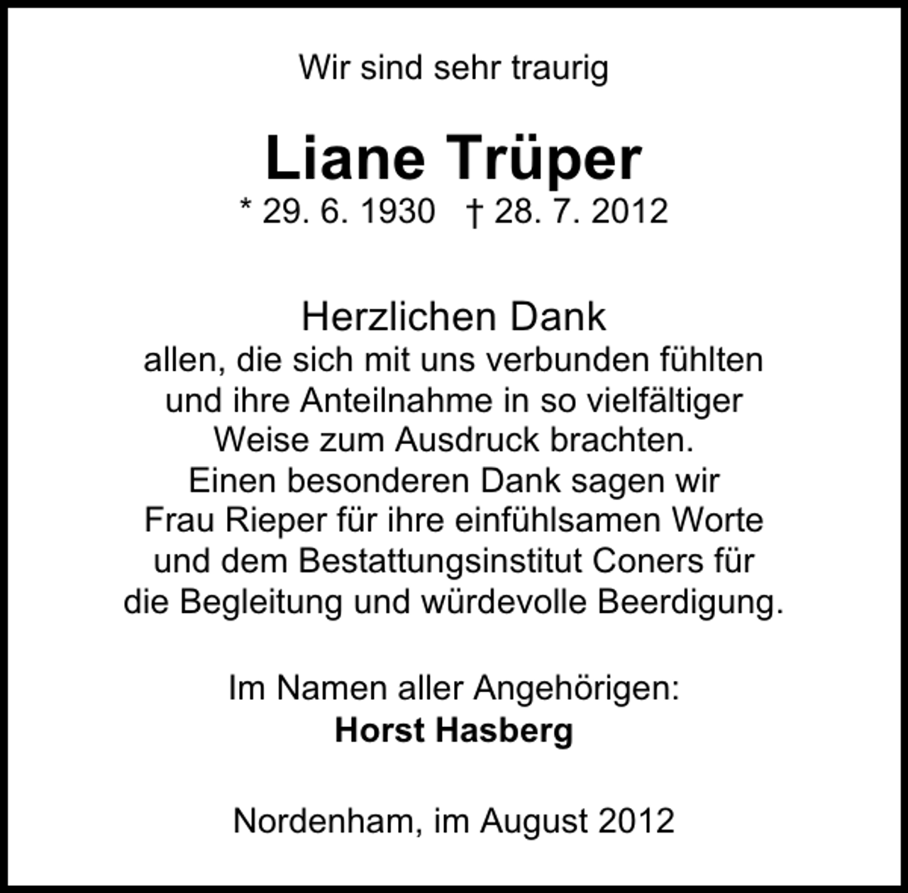 <p>Wir sind sehr traurig</p><p>Liane Trüper</p><p>* 29. 6. 1930 † 28. 7. 2012</p><p>Herzlichen Dank</p><p>allen, die sich mit uns verbunden fühlten<br />und ihre Anteilnahme in so vielfältiger<br />Weise zum Ausdruck brachten.<br />Einen besonderen Dank sagen wir<br />Frau Rieper für ihre einfühlsamen Worte<br />und dem Bestattungsinstitut Coners für<br />die Begleitung und würdevolle Beerdigung.<br />Im Namen aller Angehörigen:<br />Horst Hasberg<br />Nordenham, im August 2012</p>