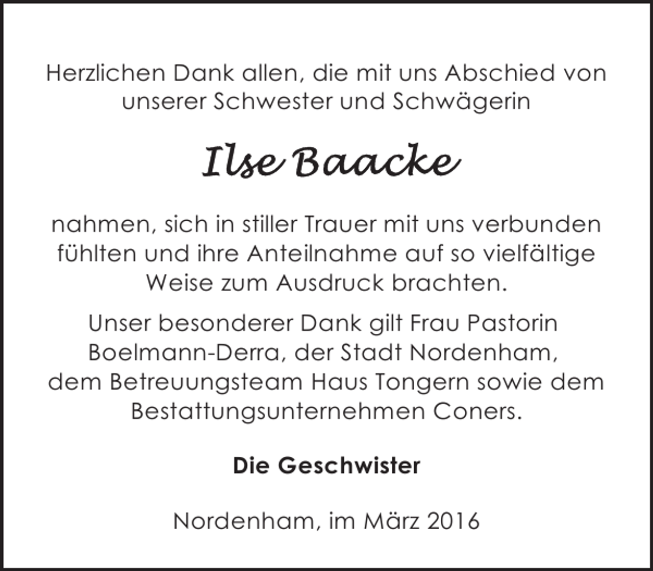 <p>Herzlichen Dank allen, die mit uns Abschied von<br />unserer Schwester und Schwägerin</p>
<p>nahmen, sich in stiller Trauer mit uns verbunden<br />fühlten und ihre Anteilnahme auf so vielfältige<br />Weise zum Ausdruck brachten.<br />Unser besonderer Dank gilt Frau Pastorin<br />Boelmann-Derra, der Stadt Nordenham,<br />dem Betreuungsteam Haus Tongern sowie dem<br />Bestattungsunternehmen Coners.<br />Die Geschwister<br />Nordenham, im März 2016</p>