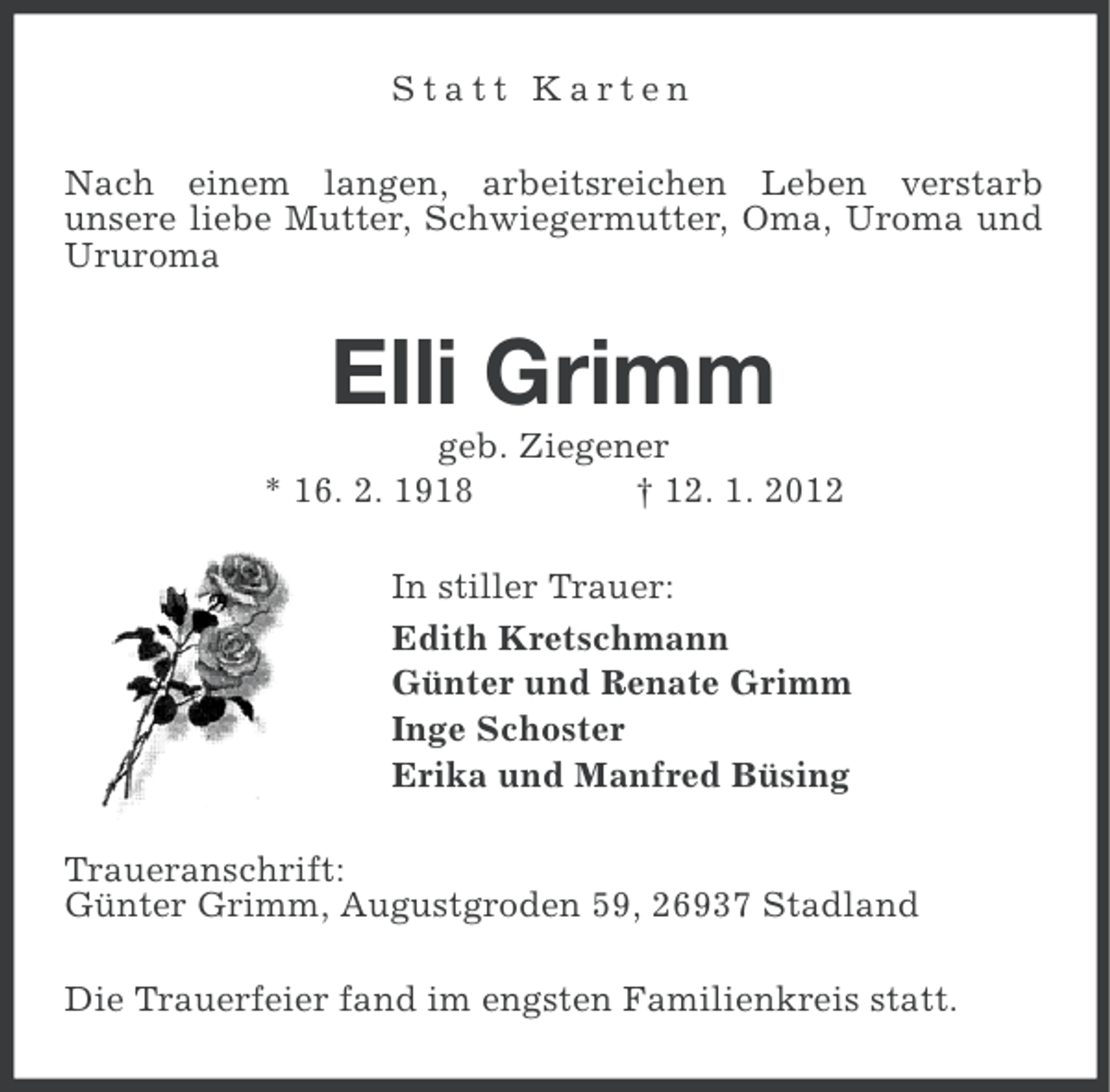 <p>Statt Karten<br />Nach einem langen, arbeitsreichen Leben verstarb<br />unsere liebe Mutter, Schwiegermutter, Oma, Uroma und<br />Ururoma</p><p>Elli Grimm<br />geb. Ziegener<br />* 16. 2. 1918<br />† 12. 1. 2012<br />In stiller Trauer:<br />Edith Kretschmann<br />Günter und Renate Grimm<br />Inge Schoster<br />Erika und Manfred Büsing<br />Traueranschrift:<br />Günter Grimm, Augustgroden 59, 26937 Stadland<br />Die Trauerfeier fand im engsten Familienkreis statt.</p>