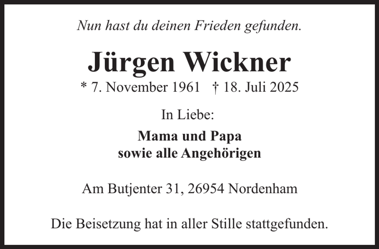 <p>Nun hast du deinen Frieden gefunden.</p><p>Jürgen Wickner</p><p>* 7. November 1961 † 18. Juli 2025<br />In Liebe:<br />Mama und Papa<br />sowie alle Angehörigen<br />Am Butjenter 31, 26954 Nordenham<br />Die Beisetzung hat in aller Stille stattgefunden.</p>