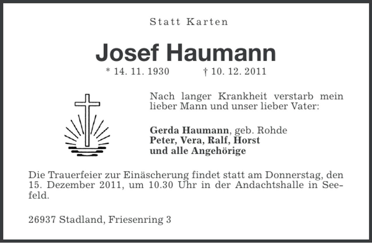 <p>Statt Karten</p><p>Josef Haumann<br />* 14. 11. 1930</p><p>† 10. 12. 2011</p><p>Nach langer Krankheit verstarb mein<br />lieber Mann und unser lieber Vater:<br />Gerda Haumann, geb. Rohde<br />Peter, Vera, Ralf, Horst<br />und alle Angehörige<br />Die Trauerfeier zur Einäscherung findet statt am Donnerstag, den<br />15. Dezember 2011, um 10.30 Uhr in der Andachtshalle in Seefeld.<br />26937 Stadland, Friesenring 3</p>