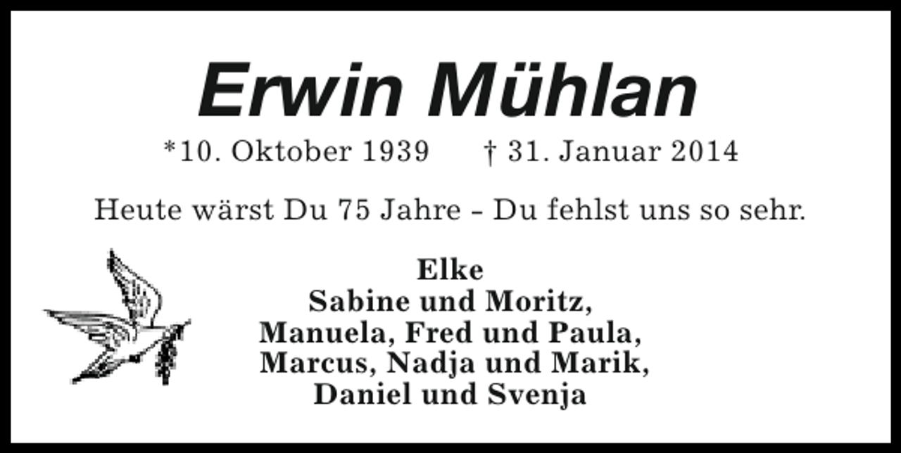 <p>Erwin Mühlan</p><p>*10. Oktober 1939</p><p>† 31. Januar 2014</p><p>Heute wärst Du 75 Jahre - Du fehlst uns so sehr.<br />Elke<br />Sabine und Moritz,<br />Manuela, Fred und Paula,<br />Marcus, Nadja und Marik,<br />Daniel und Svenja</p>