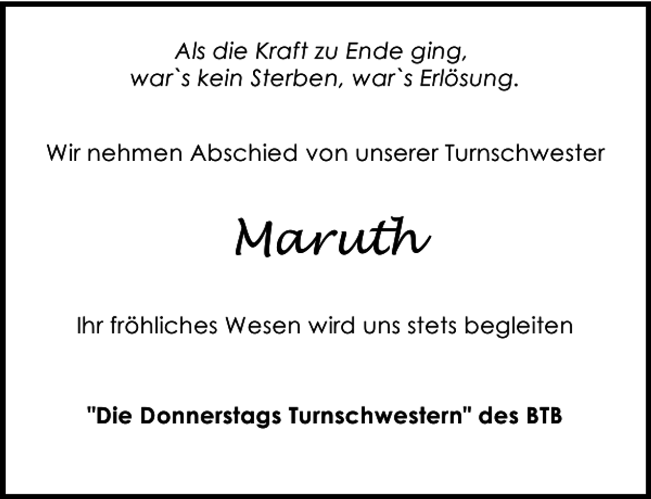 <p>Als die Kraft zu Ende ging,<br />war`s kein Sterben, war`s Erlösung.<br />Wir nehmen Abschied von unserer Turnschwester</p><p>Maruth<br />Ihr fröhliches Wesen wird uns stets begleiten<br />"Die Donnerstags Turnschwestern" des BTB</p>