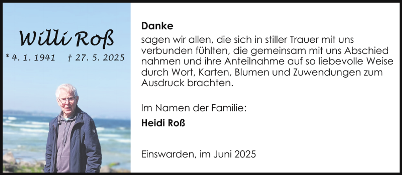 <p>Danke<br />* 4. 1. 1941</p>
<p>† 27. 5. 2025</p>
<p>sagen wir allen, die sich in stiller Trauer mit uns<br />verbunden fühlten, die gemeinsam mit uns Abschied<br />nahmen und ihre Anteilnahme auf so liebevolle Weise<br />durch Wort, Karten, Blumen und Zuwendungen zum<br />Ausdruck brachten.<br />Im Namen der Familie:<br />Heidi Roß<br />Einswarden, im Juni 2025</p>