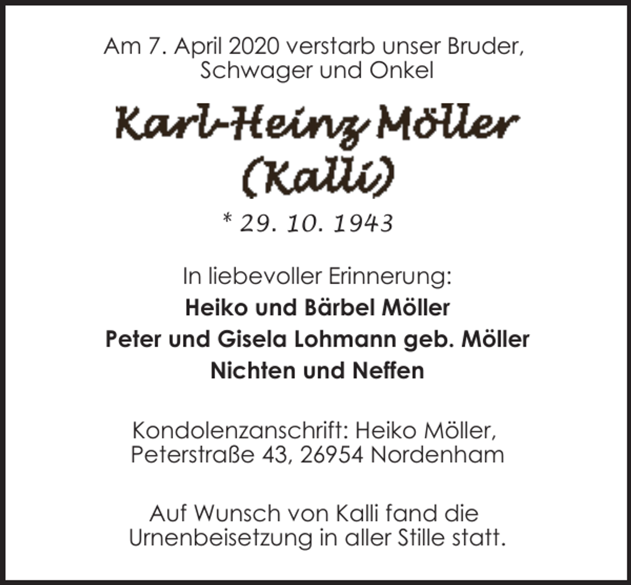 <p>Am 7. April 2020 verstarb unser Bruder,<br />Schwager und Onkel</p><p>* 29. 10. 1943<br />In liebevoller Erinnerung:<br />Heiko und Bärbel Möller<br />Peter und Gisela Lohmann geb. Möller<br />Nichten und Neffen<br />Kondolenzanschrift: Heiko Möller,<br />Peterstraße 43, 26954 Nordenham<br />Auf Wunsch von Kalli fand die<br />Urnenbeisetzung in aller Stille statt.</p>