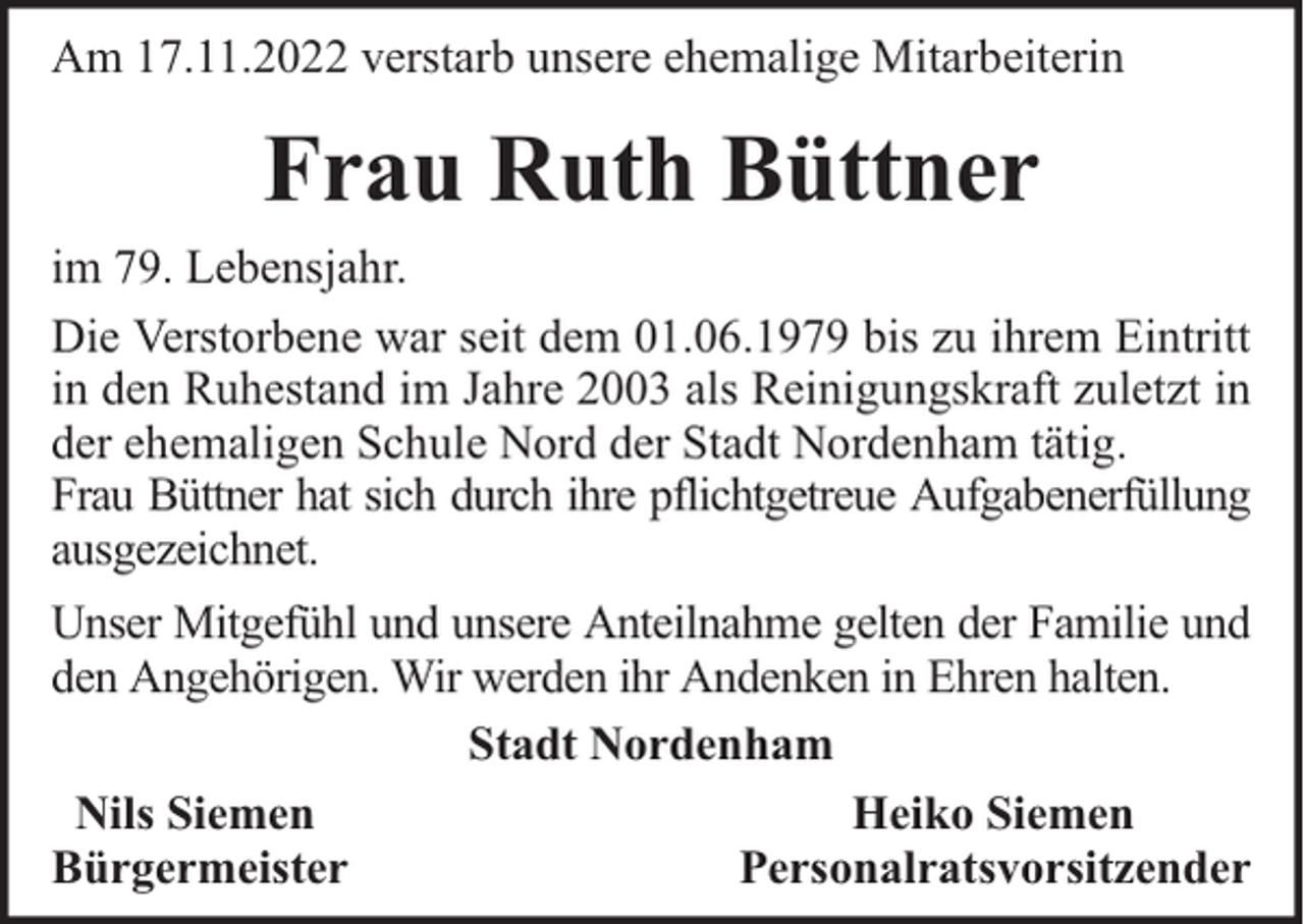 <p>Am 17.11.2022 verstarb unsere ehemalige Mitarbeiterin</p><p>Frau Ruth Büttner<br />im 79. Lebensjahr.<br />Die Verstorbene war seit dem 01.06.1979 bis zu ihrem Eintritt<br />in den Ruhestand im Jahre 2003 als Reinigungskraft zuletzt in<br />der ehemaligen Schule Nord der Stadt Nordenham tätig.<br />Frau Büttner hat sich durch ihre pflichtgetreue Aufgabenerfüllung<br />ausgezeichnet.<br />Unser Mitgefühl und unsere Anteilnahme gelten der Familie und<br />den Angehörigen. Wir werden ihr Andenken in Ehren halten.<br />Stadt Nordenham<br />Nils Siemen<br />Heiko Siemen<br />Bürgermeister<br />Personalratsvorsitzender</p>