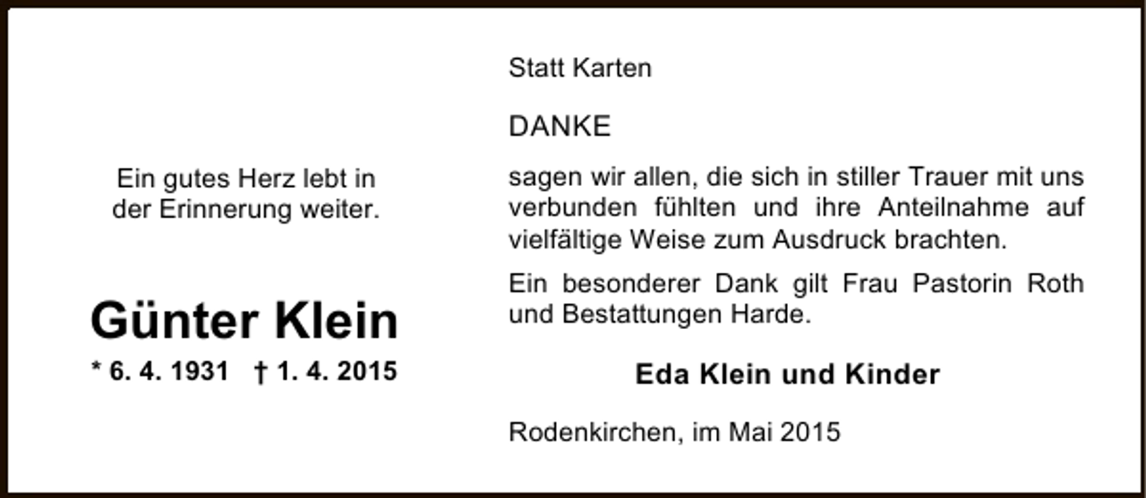 <p>Statt Karten</p><p>DANKE<br />Ein gutes Herz lebt in<br />der Erinnerung weiter.</p><p>Günter Klein<br />* 6. 4. 1931 † 1. 4. 2015</p><p>sagen wir allen, die sich in stiller Trauer mit uns<br />verbunden fühlten und ihre Anteilnahme auf<br />vielfältige Weise zum Ausdruck brachten.<br />Ein besonderer Dank gilt Frau Pastorin Roth<br />und Bestattungen Harde.</p><p>Eda Klein und Kinder<br />Rodenkirchen, im Mai 2015</p>