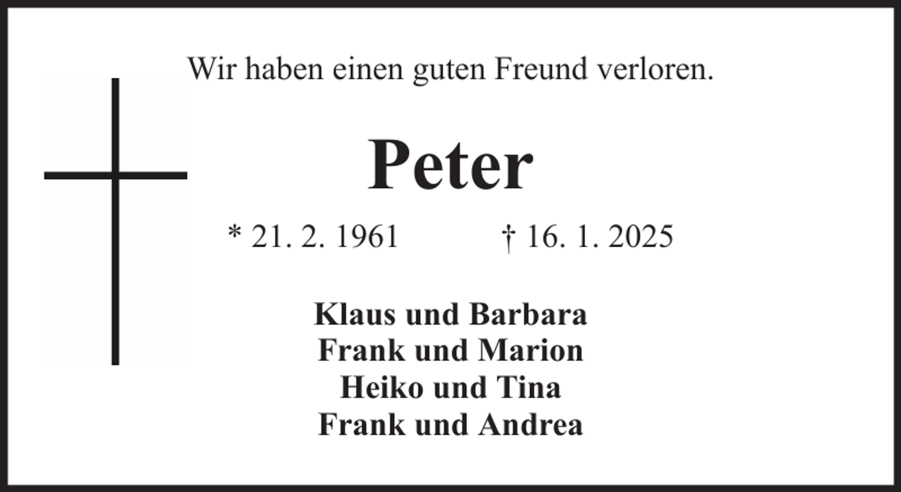 <p>Wir haben einen guten Freund verloren.</p><p>Peter<br />* 21. 2. 1961</p><p>† 16. 1. 2025</p><p>Klaus und Barbara<br />Frank und Marion<br />Heiko und Tina<br />Frank und Andrea</p>