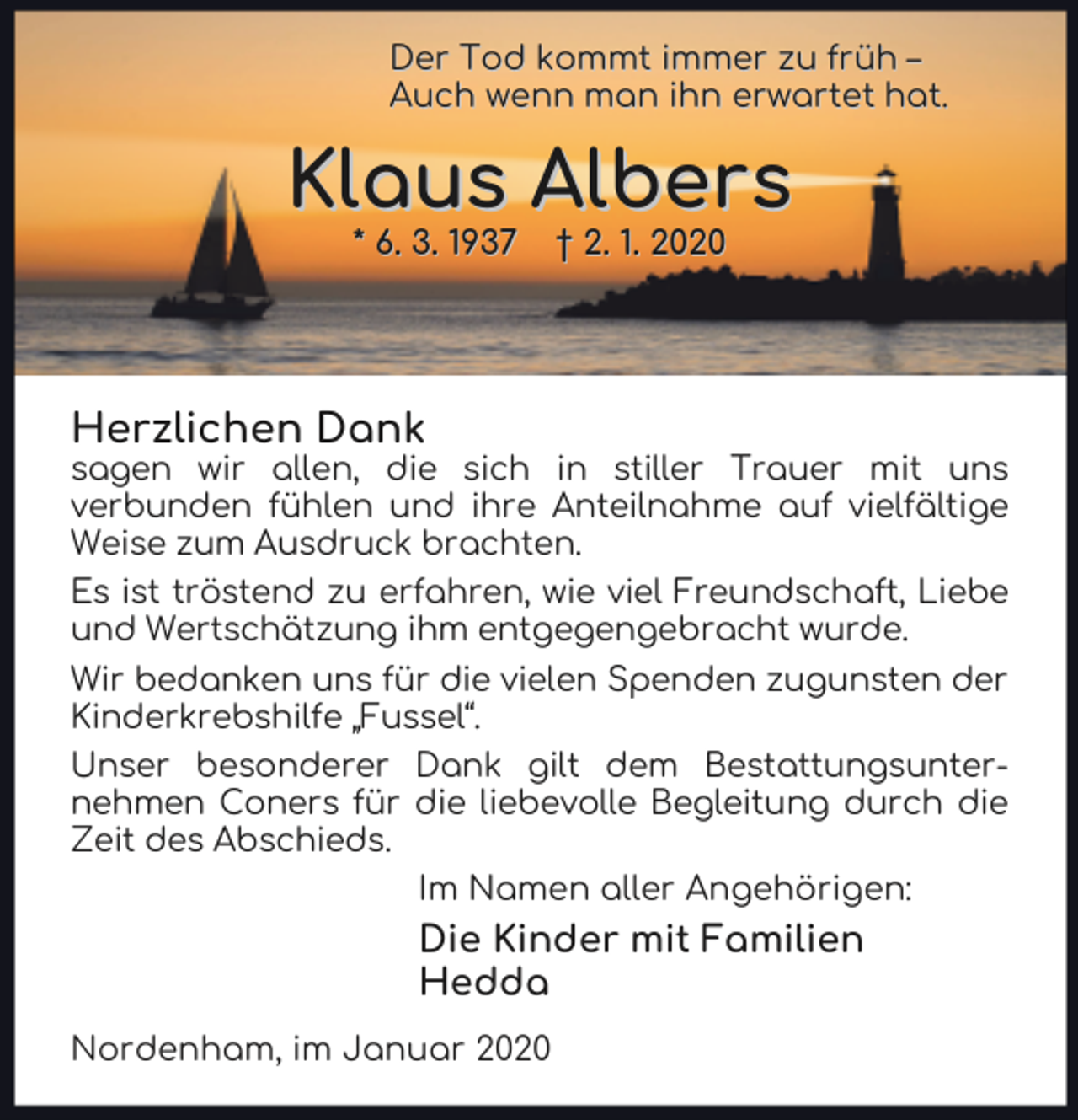 <p>Der Tod kommt immer zu früh –<br />Auch wenn man ihn erwartet hat.</p><p>Klaus Albers<br />* 6. 3. 1937</p><p>† 2. 1. 2020</p><p>Herzlichen Dank</p><p>sagen wir allen, die sich in stiller Trauer mit uns<br />verbunden fühlen und ihre Anteilnahme auf vielfältige<br />Weise zum Ausdruck brachten.<br />Es ist tröstend zu erfahren, wie viel Freundschaft, Liebe<br />und Wertschätzung ihm entgegengebracht wurde.<br />Wir bedanken uns für die vielen Spenden zugunsten der<br />Kinderkrebshilfe „Fussel“.<br />Unser besonderer Dank gilt dem Bestattungsunternehmen Coners für die liebevolle Begleitung durch die<br />Zeit des Abschieds.<br />Im Namen aller Angehörigen:</p><p>Die Kinder mit Familien<br />Hedda<br />Nordenham, im Januar 2020</p>