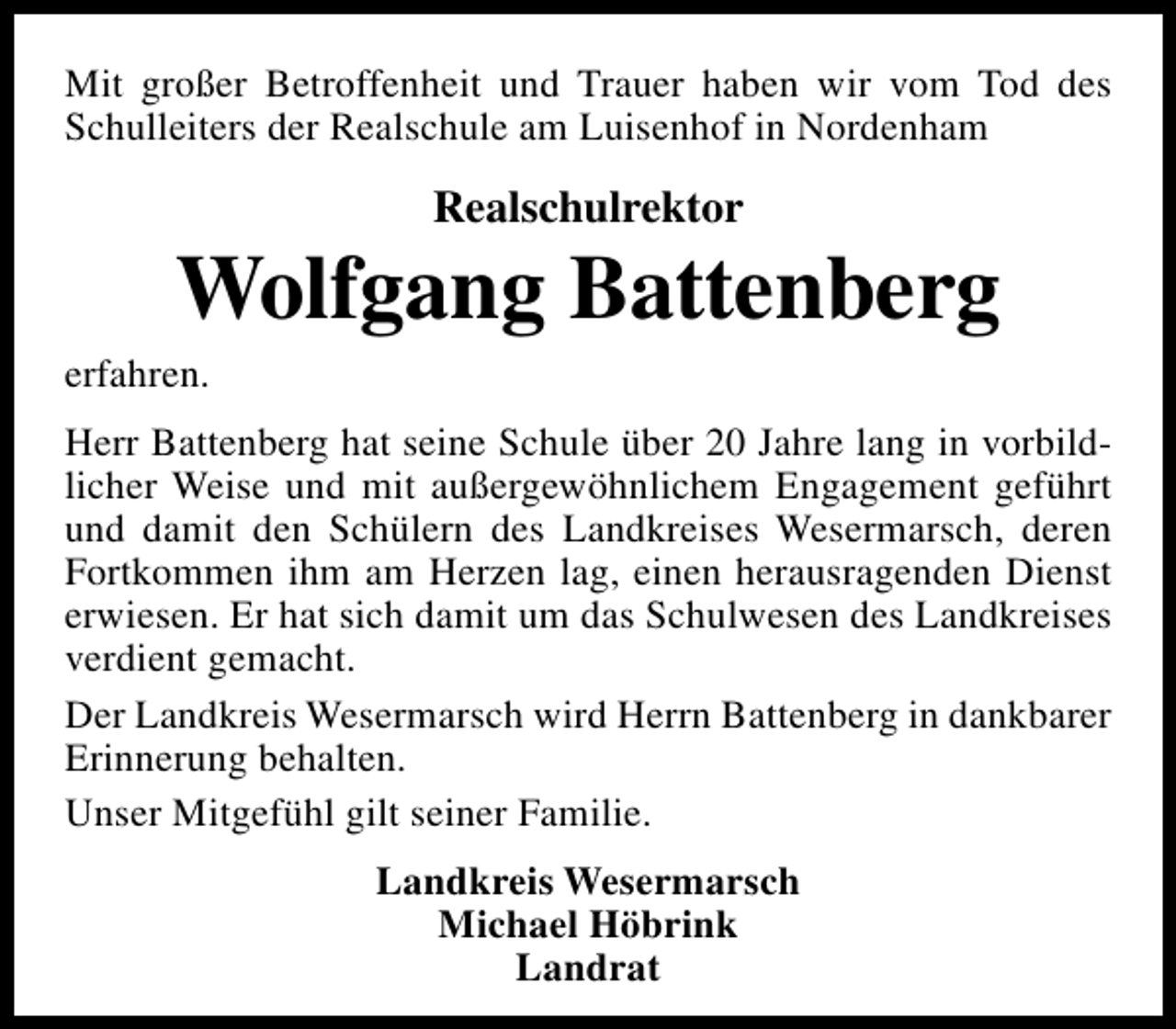 <p>Mit großer Betroffenheit und Trauer haben wir vom Tod des<br />Schulleiters der Realschule am Luisenhof in Nordenham</p><p>Realschulrektor</p><p>Wolfgang Battenberg</p><p>erfahren.</p><p>Herr Battenberg hat seine Schule über 20 Jahre lang in vorbildlicher Weise und mit außergewöhnlichem Engagement geführt<br />und damit den Schülern des Landkreises Wesermarsch, deren<br />Fortkommen ihm am Herzen lag, einen herausragenden Dienst<br />erwiesen. Er hat sich damit um das Schulwesen des Landkreises<br />verdient gemacht.<br />Der Landkreis Wesermarsch wird Herrn Battenberg in dankbarer<br />Erinnerung behalten.<br />Unser Mitgefühl gilt seiner Familie.<br />Landkreis Wesermarsch<br />Michael Höbrink<br />Landrat</p>