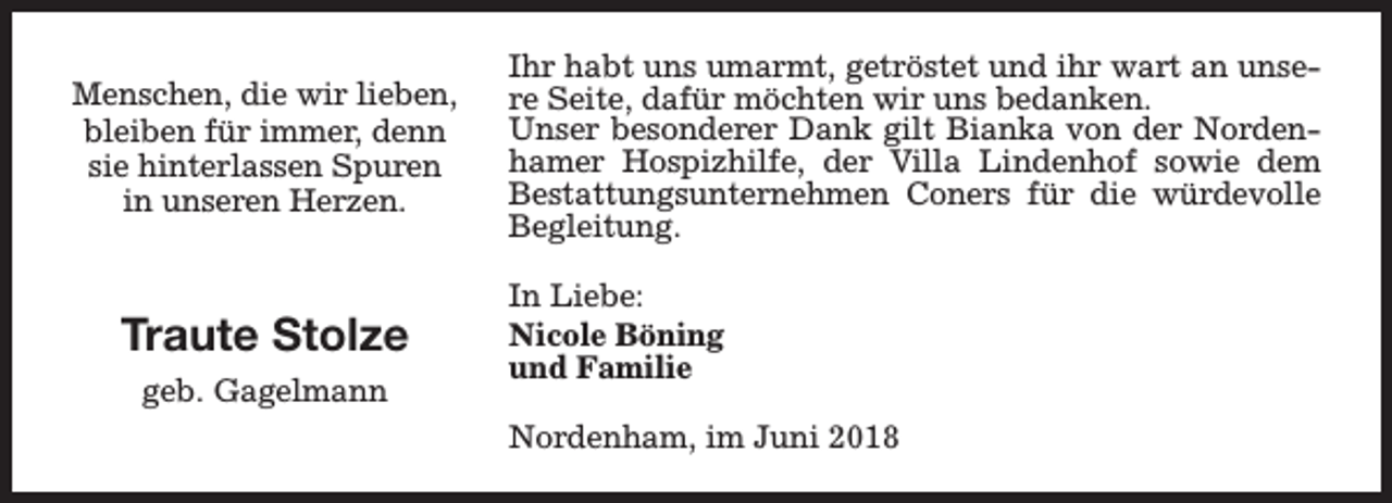 <p>Menschen, die wir lieben,<br />bleiben für immer, denn<br />sie hinterlassen Spuren<br />in unseren Herzen.</p><p>Traute Stolze<br />geb. Gagelmann</p><p>Ihr habt uns umarmt, getröstet und ihr wart an unsere Seite, dafür möchten wir uns bedanken.<br />Unser besonderer Dank gilt Bianka von der Nordenhamer Hospizhilfe, der Villa Lindenhof sowie dem<br />Bestattungsunternehmen Coners für die würdevolle<br />Begleitung.<br />In Liebe:<br />Nicole Böning<br />und Familie<br />Nordenham, im Juni 2018</p>